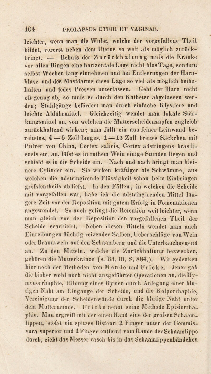 leichter, wenn man die Wulst, welche der vorgefallene Theil bildet, vorerst neben dem Uterus so weit als möolich ziirück- bringt, *— Behufs der Zurückhaltung mufs die Kranke vor allen Dingen eine horizontale Lage nicht blosTage, sondern selbst Wochen lang einnehmen und bei Entleerungen der Harn- blase und des Mastdarnis diese Lage so viel als möglich beibe- halten und jedes Pressen unterlassen. Geht der Harn nicht oft genug ab, so mufs er durch den Katheter abgelasseii wer- den; Stuhlgänge befördert man durch einfache Kljstiere und leichte Abführmittel. Gleichzeitig wendet man lokale Stär- kungsmittel an, von welchen die Mutterscheidenzapfen zugleich zurückhaltend wirken; man füllt ein aus feiner Leinwand be- reitetes, 4 — 5 Zolllanges, 1 — Zoll breites Säckchen mit Pulver von China, Cortex salicis, Cortex adstringens brasili- ensis etc. an, läfst es in rothem Wein einige Stunden liegen und schiebt es in die Scheide ein. Nach und nach bringt man klei- nere Cjlinder ein. Sie wirken kräftiger als Schwämme, aus ivelchen die adstringireude Flüssigkeit schon beim Einbringen gröfstentheils abüiefst. In den Fällen, in welchen die Scheide mit vorgefallen war, habe ich die adstringirendeu Mittel län- gere Zeit vor der Reposition mit gutem Erfolg in Fomentationen angewendet. So auch gelingt die Retention weit leichter, wenn mau gleich vor der Reposition den vorgefallenen Theil der Scheide scarificirt. Neben diesen Mitteln wendet man auch Einreibungen flüchtig reizender Salben, Ueberschläge von Wein oder Branntwein auf den Schaamberg und die Unterbauchgegend an. Zu den Mitteln, welche die Zurückhaltung bezwecken, gehören die Mutterkränze (s. Bd. III. S. 884.). Wir gedenken hier noch der Methoden von Men de undFricke. Jener gab die bisher wohl noch nicht ausgeführten Operationen an, dieHj- menorrhaphie, Bildung eines Hjmen durch Anlegung einer blu- tigen Naht am Eingänge der Scheide, und die Kolporrhaphie, Vereinigung der Scheideiiwände durch die blutige Naht unter dem Muttermunde. Fricke nennt seine Methode Episiorrha- phie. Man ergreift mit der einen Hand eine der grofsen Schaam- lippen, stöfst ein spitzes Bistouri % Finger unter der Coramis- sura Superior und 1 Finger entfernt vom Rande der Schaamlippe durch, zieht das Messer rasch bis in das Schaamlippenbändchen