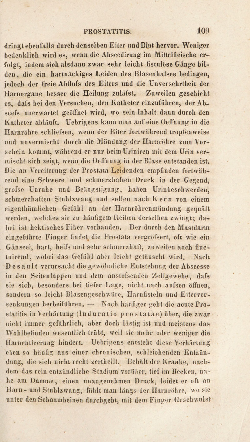 dringt ebenfalls durch denselben Eiter und Blut hervor. Weniger bedenklich wird es, wenn die Abscediruug im Mittelfleische er- folgt, indem sich alsdann zwar sehr leicht hstiilöse Gänge bil- den, die ein hartnäckiges Leiden des Blasenhalses bedingen, jedoch der freie Abflufs des Eiters und die Unversehrtheit der Harnorgane besser die Heilung zuläfst. Zuweilen geschieht es, dafs bei den Versuchen, den Katheter eiuzuführen, der Ab- scefs unerwartet geöffnet wird, wo sein Inhalt dann durch den Katheter abläuft, Uebrigens kann man auf eine Oeffniing in die Harnröhre schliefsen, wenn der Eiter fortwährend tropfenweise und unvermischt durch die Mündung der Harnröhre zum Vor- schein kommt, während er nur beimüriniren mit dem Urin ver- mischt sich zeigt, wenn die Oeffnung in der Blase entstanden ist. Die an Vereiterung der Prostata Leidenden empfinden fortwäh- rend eine Schwere und schmerzhaften Druck in der Gegend, grofse Unruhe und Beängstigung, haben Uriubeschwerden, schmerzhaften Stuhlzwang und sollen nach Kern von einem eigenthümlichen Gefühl an der Harnröhrenmiindimg gequält werden, welches sie zu häufigem Reiben derselben zwingt; da- bei ist hektisches Fiber vorhanden. Der durch den Mastdarm eingeführte Finger findet, die Prostata vergröfsert, oft wie ein Gänseei, hart, heifs und sehr schmerzhaft, zuweilen auch fluc- tuirend, wobei das Gefühl aber leicht getäuscht wird, f^ach Desault verursacht die gewöhnliche Entstehung der Abscesse in den Seitenlappen und dem anstofsenden Zellgewebe, dafs sie sich, besonders bei tiefer Lage, nicht nach aufsen öffnen, sondern so leicht Blasengeschwüre, Harnfisteln und Eiterver- senkungen herbeiführeu. — Noch häufiger geht die acute Pro- statitis in Verhärtung (Ind uratio p ro s tatae) über, die zwar nicht immer gefährlich, aber doch lästig ist und meistens das Wohlbefinden wesentlich trübt, weil sie mehr oder weniger die Harneiitieerung hindert. Uebrigens entsteht diese Verhärtung eben so häufig aus einer chronischen, schleichenden Eiitzüii- dung, die sich nicht recht zertheilt. Behält der Kranke, nach- dem das rein entzündliche Stadium vorüber, tief im Becken, na- he am Damme, einen unangenehmen Druck, leidet er oft an Harn - und Stuhlzwang, fühlt man längs der Harnröhre, wo sie unter den Schaambeinea durchgeht, mit dem Finger Gescbwiiist