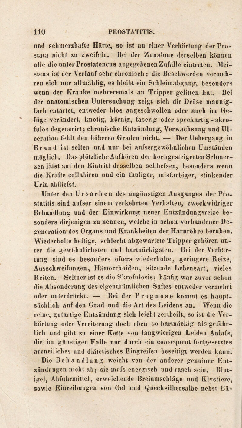 und s eil merzhafte Harte, so ist an einer Verhärtung der Pro- stata nicht zu zweifeln. Bei der Zunahme derselben können alle die unter Prostatoncus angegebenen Zufälle eintreten. Mei- stens ist der Verlauf sehr chronisch ; die Beschwerden vermeh- ren sich nur allmählig, es bleibt ein Schleimabgang, besonders wenn der Kranke raehreremals an Tripper gelitten hat. Bei der anatomischen Untersuchung zeigt sich die Drüse mannig- fach entartet, entweder blos aiigeschwollen oder auch im Ge- füge verändert, knotig, körnig, faserig oder speckartig-skro- fulös degenerirt; chronische Entzündung, Verwachsung und ül- ceration fehlt den höheren Graden nicht, — Der Uebergang in Brand ist selten und nur bei aufsergewöhnlichen Umständen möglich. Das plötzliche Äulhören der hochgesteigerten Schmer- zen läfst auf den Eintritt desselben schliefseu, besonders wenn die Kräfte collabiren und ein fauliger, misfarbiger, stinkender Urin abflielst. Unter den Ursachen des ungünstigen Ausganges der Pro- statitis sind aufser einem verkehrten Verhalten, zweckwidriger Behandlung und der Einwirkung neuer Entzündungsreize be- sonders diejenigen zu nennen, welche in schon vorhandener De- generation des Organs und Krankheiten der Harnröhre beruhen. Wiederholte heftige, schlecht abgewartete Tripper gehören un- ter die gewöhnlichsten und hartnäckigsten. Bei der Verhär- tung sind es besonders öfters wiederholte, geringere Reize, Ausschweifungen, Hämorrhoiden, sitzende Lebensart, vieles Reiten, Seltner ist es die Skrofnlosis; häufig war zuvor schon die Absonderung des eigenthümlichen Saftes entweder vermehrt oder unterdrückt. — Bei der Prognose kommt es haupt- sächlich auf den Grad und die Art des Leidens an. Wenn die reine, gutartige Entzündung sich leicht zertheilt, so ist die Ver- härtung oder Vereiterung doch eben so hartnäckig als gefähr- lich und gibt zu einer Kette von langwierigen Leiden Anlafs, die im günstigen Falle nur durch ein consequent fortgesetztes arzneiliches und diätetisches Eingreifen beseitigt werden kann. Die Behandlung weicht von der anderer genuiner Ent- zündungen nicht ab; sie mufs energisch und rasch sein, Blut- igel, Abführmittel, erweichende Breiumschläge und Klystiere, sowie Einreibungen von Oel und Quecksilbersalbe nebst Bä-