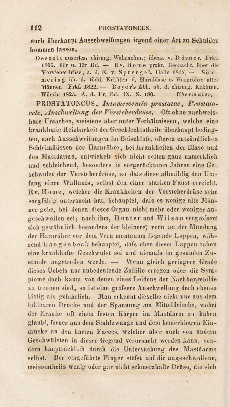 nocli überhaupt Ausschweifungen irgend einer Art zu Schulden kommen lassen. Desaiilt auserles, chirurg. Wabrnehm.; übers, v, Dörnei\ Frkf. 180G. llr u. 12r Bd. — Ev. Home prakt. Beobacht, über die Vorsteherdrüse; a. d. E. v. Sprengel. Halle 1817. — Söm- mering üb. d. tödtl. Krkhten d. Harnblase u. Harnröhre alter Männer. Frkf. 1822. — Boyer’s Abh. üb. d. Chirurg. Krkhten, Würzb. 1825. A. d. Fr. Bd. IX. S. 180. Ehermaier, PROSTATONCÜS, Inhimescenlia prostatae^ Prosiato- celcy ^nscJiivellung der Kor sicher drüse. Oft ohne uaehweis» bare Ursachen, meistens aber unter Verhältnissen, welche eine krankhafte Reizbarkeit der Geschlechtstheile überhaupt beding- ten, nach Äiisschweifüiigeii im Beischlafe, öfteren eutzüudlicheii Schleimflüssen der Harnröhre, bei Krankheiten der Blase und des Mastdarms, entwickelt sich nicht selten ganz unmerklich und schleichend, besonders in vorgerückteren Jahren eine Ge- schwulst der Vorsteherdrüse, so dafs diese allmählig den Um- fang einer Wailnufs, selbst den einer starken Faust erreicht, Ev. Home, welcher die Krankheiten der Vorsteherdrüse sehr sorgfältig untersucht hat, behauptet, dafs es wenige alte Män-r uer gebe, bei denen dieses Organ nicht mehr oder weniger an- geschwollen sei; nach ihm, Hunter und M^il s o n vergröfsert sich gevYÖhnlich besonders der kleinere*, vorn an der Mündung der Harnröhre vor dem Veru montanum liegende Lappen, wäh- rend Lau gen heck behauptet, dafs eben dieser Lappen schon eine krankhafte Geschwulst sei und niemals im gesunden Zu- stande angetroifeii werde. — Wenn gleich geringere Grade dieses Uebels nur unbedeutende Zufälle erregen oder die Sym- ptome doch kaum von denen eines Leidens der Nachbargebilde zu trennen sind, so ist eine gröfsere Anschwellung doch ebenso lästig als gefährlich. Man erkennt dieselbe nicht nur aus dem fühlbaren Drucke und der Spannung am Mittelfleische, wobei der Kranke oft einen festen Körper im Mastdarm zu haben glaubt, ferner aus dem Stuhlzwange und dem bemerkbaren Ein- drücke an den harten Faeces, welcher aber auch von andern Geschwülsten in dieser Gegend verursacht werden kann, son- dern hauptsächlich durch die Untersuchung des Mastdarins selbst. Der eiugeführte Finger stöfst auf die angeschwollene, meisteutheils wenig oder gar nicht schmerzhafte Drüse, die sich