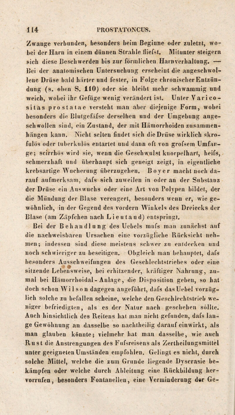 Zwange verbunden, besonders beim Beginne oder zuletzt, wo- bei der Harn in einem dünnen Strahle fliefst. Mitunter steigern sich diese Beschwerden bis zur förmlichen Harnverhaltung. — Bei der anatomischen Untersuchung erscheint die angeschwol- lene Drüse bald harter und fester, in Folge chronischer Entzün- dung (s. oben S. 110) oder sie bleibt mehr schwammig und weich, wobei ihr Gefüge wenig verändert ist. Unter Varico- sitas prostatae versteht mau aber diejenige Form, wobei besonders die Blutgefäfse derselben und der Umgebung ange- schwollen sind, ein Zustand, der mit Hämorrhoiden zusammen- hängen kann. Nicht selten findet sich die Drüse wirklich skro- fulös oder tuberkulös entartet und dann oft von grofsem Umfan- ge; scirrhös wird sie, wenn die Geschwulst knorpelhart, heifs, schmerzhaft und überhaupt sich geneigt zeigt, in eigentliche krebsartige Wucherung überzugehen. Bojer macht noch da- rauf aufmerksam, dafs sich zuweilen in oder an der Substanz der Drüse ein Auswuchs oder eine Art von Polypen bildet, der die Mündung der Blase verengert, besonders wenn er, wie ge- wöhnlich, in der Gegend des vordem Winkels des Dreiecks der Blase (am Zäpfchen nach Lieutaud) entspringt. Bei der Behandlung des Uebels raufs man zunächst auf die nachweisbaren Ursachen eine vorzügliche Rücksicht neh- men; indessen sind diese meistens schwer zu en(decken und noch schwieriger zu beseitigen. Obgleich man behauptet, dafs besonders Ausschweifungen des Geschlechtstriebes oder eine sitzende Lebensweise, bei erhitzender, kräftiger Nahrung, zu- mal bei Hämorrhoidal-Anlage, die Disposition geben, so hat doch schon Wilson dagegen angeführt, dafs dasUebel vorzüg- lich solche zu befallen scheine, welche den Geschiechtstrieb we- niger befriedigten, als es der Natur nach geschehen sollte. Auch hinsichtlich des Reitens hat inan nicht gefunden, dafs lan- ge Gewöhnung an dasselbe so nachtheilig darauf einwirkt, als man glauben könnte; vielmehr hat man dasselbe, wie auch Rust die Anstrengungen des Fufsreisens als Zertheilungsmittel unter geeigneten Umständen empfohlen. Gelingt es nicht, durch solche Mittel, welche die zum Grunde liegende Dyscrasie be- kämpfen oder welche durch Ableitung eine Rückbildung her- vorrufen, besonders Fontanellen, eine Verminderung dw Ge-