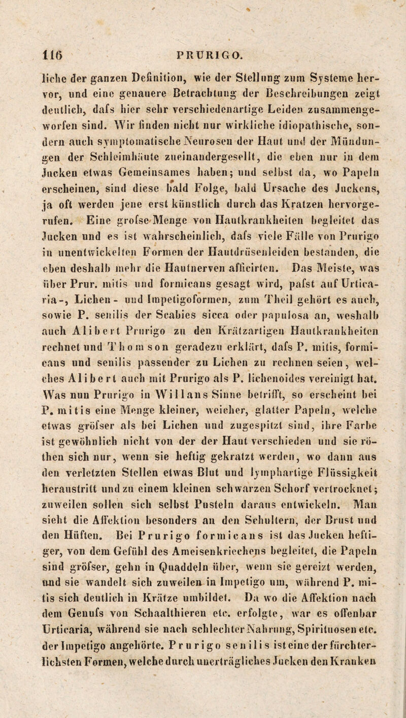liehe der ganzen Deünilion, wie der Stellung ziim Systeme her- vor, lind eine genauere Betracblung der Beschreibungen zeigt deutlich, dafs hier sehr verschiedenartige Leiden zusammenge- worfen sind. Wir finden nicht nur wirkliche idiopathische, son- dern auch symptomatische Neurosen der Haut um! der Mündun- gen der Schleimhäute zueiuandergesellt, die eben nur in dem jucken etwas Gemeinsames haben; und selbst da, wo Papeln erscheinen, sind diese bald Folge, bald Ursache des Juckens, ja oft werden jene erst künstlich durch das Kratzen hervorge- rufen. Eine grofse Menge von Ilautkrankheilen begleitet das jucken und es ist wahrscheinlich, dafs viele Fälle von Prurigo in unentwickelten B’ormen der Hautdriisenleiden bestanden, die eben deshalb mehr die Hautnerven aflicirteii. Das Meiste, was über Prur. mitis und formicaus gesagt wird, pafst auf Urtica- ria-, Lichen- und Impetigoformen, znm Theil gehört es auch, sowie P. senilis der Scabies sicca oder papulosa an, weshalb auch Alibert Prurigo zu den Krätzartigeu Hautkrankheiten rechnet und Thom son geradezu erklärt, dafs P. mitis, formi- caus und senilis passender zu Lichen zu rechnen seien, wel- ches Alibert auch mit Prurigo als P. lichenoides vereinigt hat. Was nun Prurigo in Wi 11 aus Sinne betrifft, so erscheint bei P, mitis eine Menge kleiner, weicher, glatter Papeln, welche etwas gröfser als bei Lichen und zugespitzt sind, ihre Farbe ist gewöhnlich nicht von der der Haut verschieden und sie rö- then sich nur, wenn sie heftig gekratzt werden, wo dann aus den verletzten Stellen etwas Blut und Ijmphartige Flüssigkeit heraustritt und zu einem kleinen schwarzen Schorf vertrocknet; zuweilen sollen sich selbst Pusteln daraus entwickeln, Mau sieht die AlFektion besonders an den Schultern, der Brust und den Hüften. Bei Prurigo formicaus ist das Jucken hefti- ger, von dem Gefühl des Ameisenkriechens begleitet, die Papeln sind gröfser, gehn in Quaddeln über, wenn sie gereizt werden, und sie wandelt sich zuweilen in Impetigo um, während P. mi- tis sich deutlich in Krätze umbildet. Da wo die Affektion nach dem Geuufs von Schaalthieren etc. erfolgte, war es offenbar Urticaria, während sie nach schlechter Nahrung, Spirituosen etc. der Impetigo augehörte. Prurigo senilis ist eine der fürchter- lichsten Formen, welche durch unerträgliches Jucken den Kranken