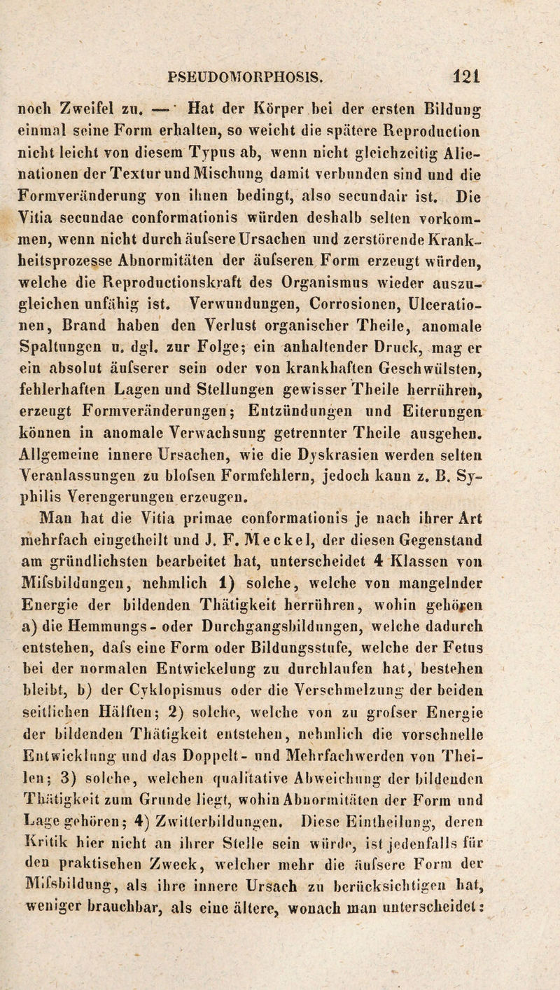 noch Zweifel zu. —’ Hat der Körper bei der ersten Bildung einmal seine Form erhalten, so weicht die spätere Reproductioii nicht leicht von diesem Typus ab, wenn nicht gleichzeitig Alie- nationen der Textur und Mischung damit verbunden sind und die Formveränderung von ihnen bedingt, also secundair ist. Die Vitia secundae conformationis würden deshalb selten verkom- men, wenn nicht durch äufsere Ursachen und zerstörende Krank- heitsprozesse Abnormitäten der äufsereii Form erzeugt würden, welche die Reproductionskraft des Organismus wieder auszu- gleichen unfähig ist. Verwundungen, Corrosionen, Ulceratio- nen, Brand haben den Verlust organischer Theile, anomale Spaltungen u. dgl. zur Folge; ein anhaltender Druck, mag er ein absolut äufserer sein oder von krankhaften Geschwülsten, fehlerhaften Lagen und Stellungen gewisser Theile herrühren, erzeugt Formveränderungen; Entzündungen und Eiterungen können in anomale Verwachsung getrennter Theile ausgeheu. Allgemeine innere Ursachen, wie die Dyskrasien werden selten Veranlassungen zu blofsen Formfehlern, jedoch kann z. B. Sy- phii is Verengerungen erzeugen. Man hat die Vitia primae conformationis je nach ihrer Art mehrfach eiugetheilt und J. F. Meckel, der diesen Gegenstand am gründlichsten bearbeitet hat, unterscheidet 4 Klassen von Mifsbildungen, nehmlich 1) solche, welche von mangelnder Energie der bildenden Thätigkeit herrühren, wohin gehöisen a) die Hemmuiigs- oder Durchgangsbildungen, welche dadurch entstehen, dafs eine Form oder Bildungsstufe, welche der Fetus bei der normalen Entwickelung zu durchlaufen hat, bestehen bleibt, b) der Cyklopismus oder die Verscbraelzung der beiden seitlichen Hälften; 2) solche, welche von zu grofser Energie der bildenden Thätigkeit entstehen, nehmlich die vorschnelle Entwicklung und das Doppelt- und Mehrfachwerden von Thei- len; 3) solche, weichen qualitative Abweichung der bildenden Tliätigkelt zum Grunde liegt, wohin Abnormitäten der Form und Lage gehören; 4) Zwitterbildungen. Diese Eintheilung, deren Kritik hier nicht an ihrer Stelle sein würde, ist jedenfalls für den praktischen Zweck, welcher mehr die äufsere Form der Mifsbildung, als ihre innere Ursach zu berücksichtigen hat, weniger brauchbar, als eine ältere, wonach mau unterscheidet: