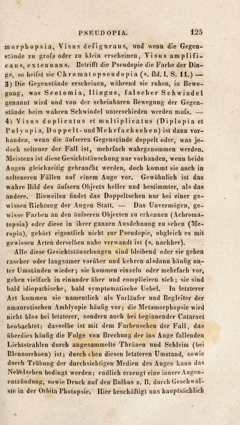 morpliopsia, Visus tlefiguraiis, und wenn die Gegeu- stände zu grofs oder zu klein erscheinen, Visus amplifi. caiis, extenuans. Betrifft die Pseudopie die Farbe der Din- ge, so heifst sie Chromatopseudopia (s. Bd. I. S. 11.) — 3) Die Gegenstände erscheinen, wälirend sie ruhen, in Bewe- gung, was Scotomia, Ilingus, falscher Schwindel genannt wird und von der scheinbaren Bewegung der Gegen- stände heim wahren Schwindel unterschieden werden mufs. — 4) Visus duplicatus et multiplicatus (Diplopia et P 01 y 0 p i a, D o p p e 11 - und Me h rfa ch s eh e n) ist dann vor- handen, wenn die äufscren Gegenstände doppelt oder, was je- doch seltener der Fall ist, mehrfach wahrgenouimen werden. Meistens ist diese Gesichtstäuschung nur vorhanden, wenn beide Augen gleichzeitig gebraucht werden, doch kommt sie auch in selteneren Fällen auf einem Auge vor. Gewöhnlich ist das wahre Bild des äufsern Objects heller nnd bestimmter, als das andere. Bisweilen findet das Doppeltsehen nur bei einer ge- wissen Richtung der Augen Statt. — Das Unvermögen, ge- wisse Farben au den äufseren Objecten zu erkennen (Achroraa- topsia) oder diese in ihrer ganzen Ausdehnung zu sehen (Me- ropia), gehört eigentlich nicht zur Pseudopie, obgleiches mit gewissen Arten derselben nahe verwandt ist (s. nachher). Alle diese Gesichtstäuschungen sind bleibend oder sie gehen rascher oder langsamer vorüber und kehren alsdann häutig un- ter Umständen wieder; sie kommen einzeln oder mehrfach vor, gehen vielfach in einander über und cornpliciren sich; sie sind bald idiopathische, bald symptomatische Uebel. In letzterer Art kommen sie namentlich als Vorläufer nnd Begleiter der amaurotischen xlmblyopie häufig vor; die Metamorphopsie wird nicht blos bei letzterer, sondern auch bei beginnender Cataract beobachtet; dasselbe ist mit dem Farbensehen der Fall, das überdies häufig die Folge von Brechung der ins Auge fallenden Lichtstrahlen durch augesammelte Thräneu und Schleim (bei Blennorrhoen) ist; durch eben diesen letzteren Umstand, sowie durch Trübung der durchsichtigen Medien des Auges kann das Nel/elsehen bedingt werden; endlich erzeugt eine innere Augen- entzündung, sowie Druck auf den Bulbus z. B. durch Geschwül- ste iu der Orbita Photopsie. Hier beschäftigt uns hauptsächlich