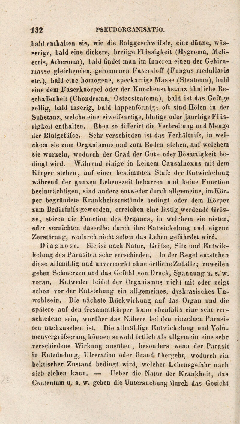 bald cntbalten sie, wie die Balggeschwülste, eine dünne, wäs- serige, bald eine dickere, breiige Flüssigkeit (Hjgroma, Meli- ceris, Atheroraa), bald findet man im Inneren einen der Gehirn- iiiasse gleichenden, geronnenen FaserstoiT (Fungus medullaris etc,), bald eine homogene, speckartige Masse (Steatoma), bald eine dem Faserkuorpel oder der Knochensubstauz ähnliche Be- schaffenheit (Chondroma, Osteosteatoma), bald ist das Gefüge zellig, bald faserig, bald lappeiiformig; oft sind Holen in der Substanz, welche eine ei weifsartige, blutige oder jauchige Flüs- sigkeit enthalten. Eben so differirt die Verbreitung und Menge der Blutgefäfse* Sehr verschieden ist das Verhältnifs, in wel- chem sie zum Organismus und zum Boden stehen, auf welchem sie wurzeln, wodurch der Grad der Gut- oder Bösartigkeit be- dingt wird. Während einige in keinem Causalnexus mit dem Körper stehen, auf einer bestimmten Stufe der Entwickelung während der ganzen Lebenszeit beharren und keine Function beeinträchtigen, sind andere entweder durch allgemeine, im Kör- per begründete Krankheitszustände bedingt oder dem Körper ‘ znm Bedürfnifs geworden, erreichen eine lästig werdende Grös- se, stören die Function des Organes, in welchem sie nisten, oder vernichten dasselbe durch ihre Entwickelung und eigene Zerstörung, wodurch nicht selten das Leben gefährdet wird. Diagnose, Sie ist nach Natur, Gröfse, Sitz und Entwik- kelung des Parasiten sehr verschieden, ln der Regel entstehen diese allmählig und unvermerkt ohne örtliche Zufälle; zuweilen gehen Schmerzen und das GefühFvon Druck, Spannung u. s.'w, voran. Entweder leidet der Organismus nicht mit oder zeigt schon vor der Entstehung ein allgemeines, djskrasisches Un- wohlsein. Die nächste Rückwirkung auf das Organ und die spätere auf den Gesammtkörper kann ebenfalls eine sehr ver- schiedene sein, worüber das Nähere bei den einzelnen Parasi- ten nachzusehen ist. Die allraählige Entwickelung und Volu- menvergröfserung können sowohl örtlich als allgemein eine sehr verschiedene Wirkung ausüben, besonders wenn der Parasit in Entzündung, Ulceration oder Brand übergeht, wodurch ein hektischer Zustand bedingt wird, welcher Lebensgefahr nach sich ziehen kann, — üeber die Natur der Krankheit, das Cfeutcntum s. w, geben die Untersuchung durch das Gesicht