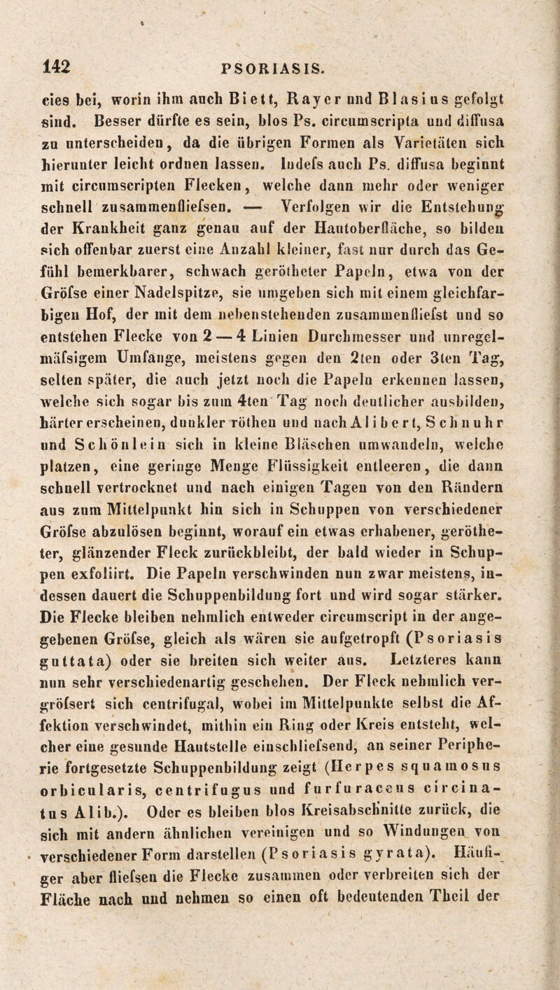 eies bei, worin ihm anch Biett, Ray er und Blasius gefolgt sind. Besser dürfte es sein, blos Ps. circumscripta und diffusa zu unterscheiden, da die übrigen Formen als Varietäten sich hierunter leicht ordnen lassen. ludefs auch Ps. diffusa beginnt mit circumscripten Flecken, welche dann mehr oder weniger schnell zusaramenfliefsen. — Verfolgen wir die Entstehun»' der Krankheit ganz genau auf der Hautoberfiäche, so bilden sich offenbar zuerst eine Anzahl kleiner, fast nur durch das Ge- fühl bemerkbarer, schwach gerötheter Papeln, etwa von der Gröfse einer Nadelspitze, sie umgeben sich mit einem gleichfar- bigen Hof, der mit dem nebenstehenden zusammenfliefst und so entstehen Flecke von 2 — 4 Linien Durchmesser und iinregel- mäfsigem Umfange, meistens gegen den 2ten oder 3teu Tag, selten später, die auch jetzt noch die Papeln erkennen lassen, welche sich sogar bis zum 4ten Tag noch deutlicher ausbilden, härter erscheinen, dunkler rötheu und nach A1 ibert, Schnuhr lind Schönleiu sich in kleine Bläschen umwaudelu, welche platzen, eine geringe Menge Flüssigkeit entleeren, die dann schnell vertrocknet und nach einigen Tagen von den Rändern aus zum Mittelpunkt hin sich in Schuppen von verschiedener Gröfse abzulösen beginnt, worauf ein etwas erhabener, geröthe- ter, glänzender Fleck zurückbleibt, der bald wieder in Schup- pen exfoliirt. Die Papeln verschwinden nun zwar meistens, in- dessen dauert die Schuppenbildung fort und wird sogar stärker. Die Flecke bleiben nehmlich entweder circumscript in der ange- gebenen Gröfse, gleich als wären sie aufgetropft (Psoriasis guttata) oder sie breiten sich weiter aus. Letzteres kann nun sehr verschiedenartig geschehen. Der Fleck nehmlich ver- gröfsert sich centrifugal, wobei im Mittelpunkte selbst die Af- fektion verschwindet, mithin ein Ring oder Kreis entsteht, wel- cher eine gesunde Hautstelle einschliefsend, an seiner Periphe- rie fortgesetzte Schuppenbilduug zeigt (Herpes squamosus orbicularis, centrifugus und furfuraceus circina- tus Alib.). Oder es bleiben blos Kreisabschnitte zurück, die sich mit andern ähnlichen vereinigen und so Windungen von • verschiedener Form darstellen (Psoriasis gyrata). Häufi- ger aber fliefsen die Flecke zusammen oder verbreiten sich der Fläche nach und nehmen so einen oft bedeutenden Thcil der