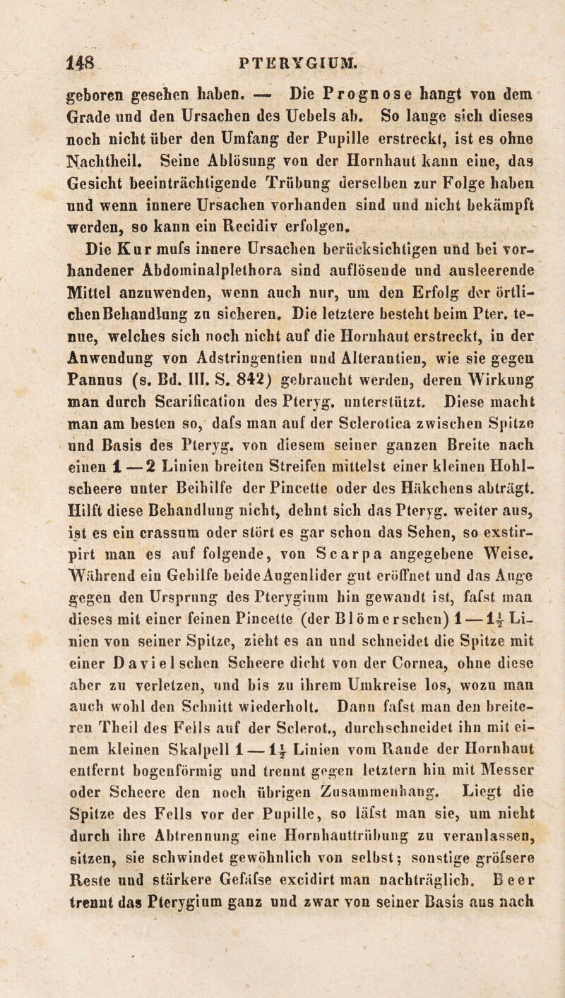 geboren gesehen haben. — Die Prognose hangt von dem Grade und den Ursachen des Uebels ab. So lange sich dieses noch nicht über den Umfang der Pupille erstreckt, ist es ohne Nachtheil. Seine Ablösung von der Hornhaut kann eine, das Gesicht beeinträchtigende Trübung derselben zur Folge haben und wenn innere Ursachen vorhanden sind und nicht bekämpft werden, so kann ein Recidiv erfolgen. Die Kur mufs innere Ursachen berücksichtigen und bei vor- handener Abdominalplethora sind auflösende und ausleerende Mittel anzuwenden, wenn auch nur, um den Erfolg der örtli- chen Behandlung zu sicheren. Die letztere besteht beim Pter, te- nue, welches sich noch nicht auf die Hornhaut erstreckt, in der Anwendung von Adstringentien und Alterantien, wie sie gegen Pannus (s. Bd. III, S. 842) gebraucht werden, deren Wirkung man durch Scarification des Pteryg. unterstützt. Diese macht man am besten so, dafs man auf der Sclerotica zwischen Spitze und Basis des Pteryg. von diesem seiner ganzen Breite nach einen 1 —2 Linien breiten Streifen mittelst einer kleinen Hohl- scheere unter Beihilfe der Pincette oder des Häkchens abträgt. Hilft diese Behandlung nicht, dehnt sich das Pteryg. weiter aus, ist es ein crassum oder stört es gar schon das Sehen, so exstir- pirt man es auf folgende, von Scarpa angegebene Weise. Während ein Gehilfe beide Augenlider gut eröffnet und das Auge gegen den Ursprung des Pterygium hin gewandt ist, fafst man dieses mit einer feinen Pincette (der Blömerschen) 1 — Li- nien von seiner Spitze, zieht es au und schneidet die Spitze mit einer Da viel sehen Scheere dicht von der Cornea, ohne diese aber zu verletzen, und bis zu ihrem Umkreise los, wozu man auch wohl den Schnitt wiederholt. Dann fafst man den breite- ren Theil des Fells auf der Sclerot., durchschneidet ihn mit ei- nem kleinen Skalpell 1 — I4 Linien vom Rande der Hornhaut entfernt bogenförmig und trennt gegen letztem hin mit Messer oder Scheere den noch übrigen Zusammenhang, Liegt die Spitze des Fells vor der Pupille, so läfst man sie, um nicht durch ihre Abtrennung eine Hornhauttrübung zu veranlassen, sitzen, sie schwindet gewöhnlich von selbst; sonstige gröfsere Reste und stärkere Gefäfse excidirt man nachträglich. Beer trennt das Pterygium ganz und zwar von seiner Basis aus nach