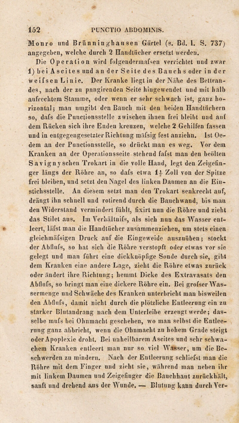 Mo uro und Brünniii glian sen Gürtel (s. Bd, l, S. 737) angegeben, welche durch 2 Handtücher ersetzt werden. Die Operation wird folgendermafseu verrichtet und zwar 1) bei Ascites und an der Seite des Bauchs oder in der weifseu Linie. Der Kranke liegt in der Nähe des Betlran- des, nach der zu pnngirendeii Seite hingewendet und mit halb aufrechtem Stamme, oder wenn er sehr schwach ist, ganz ho- rizontal; mau umgibt den Bauch mit den beiden Handtüchern so, dafs die Punctionsstelle zwischen ihnen frei bleibt und auf dem Rücken sich ihre Enden kreuzen, welche 2 Gehilfen fassen und in entgegengesetzter Richtung raäfsig fest anziehn. Ist Oe- dem au der Punctionsstelle, so drückt man es weg. Vor dem Kranken an der Operationsseite stehend fafst man den bcölten Savigny scheu Trokart in die volle Hand, legt den Zeigefin- ger längs der Röhre an, so dafs etwa If Zoll von der Spitze frei bleiben, und setzt den Nagel des linken Daumen an die Eiu- stichsstelle. An diesem setzt man den Trokart senkrecht auf, drängt ihn schnell und rotlrend durch die Bauchwand, bis man den Widerstand vermindert fühlt, fixirt nun die Röhre und zieht das Stile! aus. Im Verhältuifs, als sich nun das Wasser ent- leert, läfst mau die Handtücher ziisammenziehen, um stets einen gleichmäfsigen Druck auf die Eingeweide auszuüben; stockt der Abflufs, so hat sich die Röhre verstopft oder etwas vor sie gelegt und man führt eine dickkuöpfige Sonde durch sie, gibt dem Kranken eine andere Lage, zieht die Röhre etwas zurück oder ändert ihre Richtung; hemmt Dicke des Extravasats den Abflufs, so bringt man eine dickere Röhre ein. Bei grofser Was- sermenge und Schwäche des Kranken unterbricht man bisweilen den Abflufs, damit nicht durch die plötzliche Entleerung ein zu starker Blutandrang nach dem Unterleibe erzeugt werde; das- selbe ffiufs bei Ohnmacht geschehen, wo man selbst die Entlee- rung ganz abbricht, wenn die Ohnmacht zu hohem Grade steigt oder Apoplexie droht. Bei unheilbarem Ascites und sehr schwa- chem Kranken entleert man nur so viel Wasser, um die Be- schwerden zu mindern. Nach der Entleerung schliefst man die Röhre mit dem Finger und zieht sie, während man neben ihr mit linkem Daumen und Zeigefinger die Bauchhaut zurückhält, sanft und drehend ans der Wunde, — Blutung kann durch Ycr-