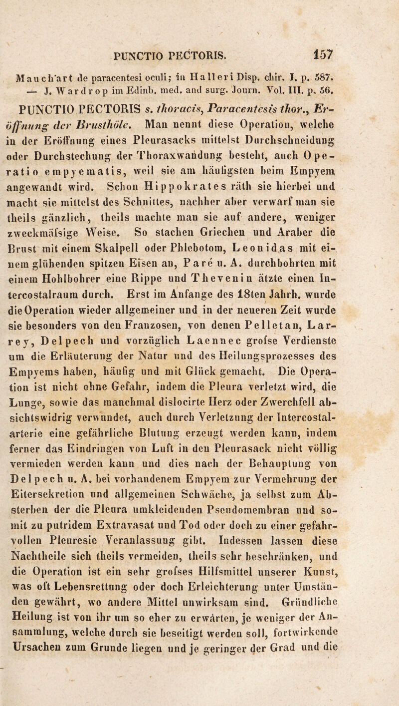 Maucii'art de paraceiitesi oculi,• in HalleriDisp. cliir, I, p. 587. — J. Wardr op im Edinb. med, and surg. Journ. Vol. III. p, 56. PUNCTIO PECTORIS s. iJtoracis^ Paracenfesis tJior,^ &- Öffnung der Brusihöle, Man nennt diese Operation, welche in der Eröffnung eines Pleurasacks mittelst Durchschneiduug oder Durchstechung der Thoraxwandung besteht, auch Ope- ratio empjematis, weil sie am häutigsten beim Empyem angewandt wird. Schon Hippokrates räth sie hierbei und macht sie mittelst des Schnittes, nachher aber verwarf man sie theils gänzlich, theils machte man sie auf andere, weniger zweckmäfsige Weise. So stachen Griechen und Araber die Brust mit einem Skalpell oder Phicbotom, Leonidas mit ei- nem glühenden spitzen Eisen an, Pare u. A. durchbohrten mit einem Hohlbohrer eine Rippe und Tlievenin ätzte einen In- tercostalraum durch. Erst im Anfänge des ISten Jahrh, wurde I die Operation wieder allgemeiner und in der neneren Zeit wurde sie besonders von den Franzosen, von denen Pelletan, Lar- rey, Delpech und vorzüglich Laennec grolse Verdienste um die Erläuterung der Natur und des Heiluiigsprozesses des Empyems haben, häufig und mit Glück gemacht. Die Opera- tion ist nicht ohne Gefahr, indem die Pleura verletzt wird, die Lunge, sowie das manchmal dislocirte Herz oder Zwerchfell ab- sichtswidrig verwundet, auch durch Verletzung der Intercostal- arterie eine gefährliche Blutuug erzeugt werden kann, indem ferner das Eindringen von Luft in den Pleurasack nicht völlig vermieden werden kann und dies nach der Behauptung von Delpech u. A. bei vorhandenem Empyem zur Vermehrung der Eitersekretion und allgeraeiiieu Schwäche, ja selbst zum Ab- sterben der die Pleura umkleidenden Pseudomembran und so- mit zu putridem Extravasat und Tod oder doch zu einer gefahr- vollen Pleuresie Veranlassung gibt. Indessen lassen diese Nachtheile sich theils vermeiden, theils sehr beschränken, und die Operation ist ein sehr grofses Hilfsmittel unserer Kunst, was oft Lebensrettung oder doch Erleichterung unter Umstän- den gewährt, wo andere Mittel unwirksam sind. Gründliche Heilung ist von ihr um so eher zu erwärten, je weniger der An- ßamralung, welche durch sie beseitigt werden soll, fortwirkende Ursachen zum Grunde liegen und je geringer der Grad und die