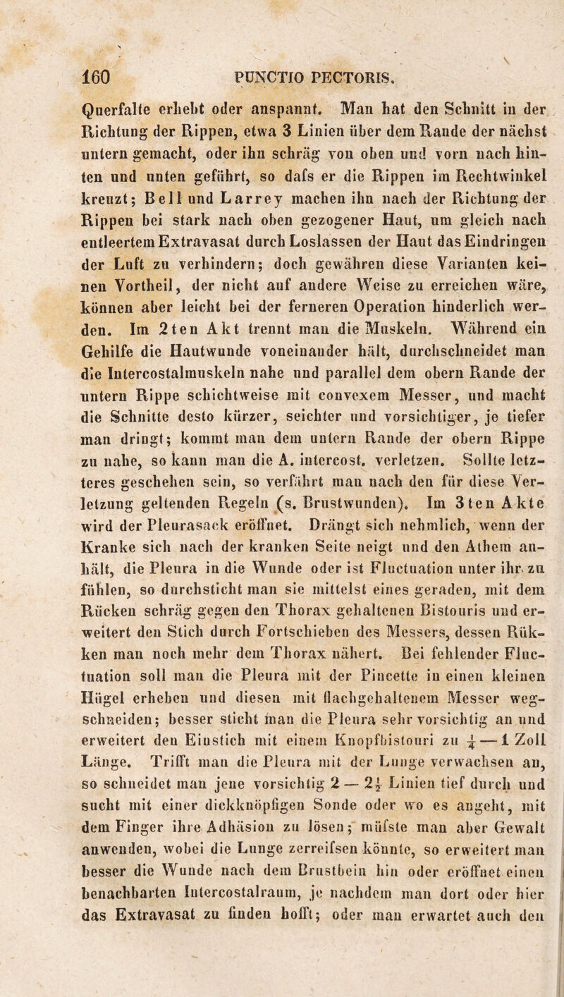 V 160 PÜNCTIO PECTORIS. QuerfaRe erhebt oder anspaniit. Man hat den Schnitt in der RichtuDg der Rippen, etwa 3 Linien über dem Rande der nächst untern gemacht, oder ihn schräg von oben und vorn nach hin- ten und unten geführt, so dafs er die Rippen im Rechtwinkel kreuzt; Bell und Larrey machen ihn nach der Richtung der Rippen bei stark nach oben gezogener Haut, um gleich nach entleertem Extravasat durch Loslassen der Haut das Eindringen der Luft zu verhindern; doch gewähren diese Varianten kei- nen Vortheil, der nicht auf andere Weise zu erreichen wäre, können aber leicht bei der ferneren Operation hinderlich wer- den. Im 2ten Akt trennt man die Muskeln. Während ein Gehilfe die Hautwunde voneinander hält, durchschneidet man die Inlercostalrauskeln nahe nud parallel dem oberu Rande der untern Rippe schichtweise mit convexem Messer, und macht die Schnitte desto kürzer, seichter und vorsichtiger, je tiefer man dringt; kommt man dem untern Rande der obern Rippe zu nahe, so kann mau die A. iiitercost, verletzen. Sollte letz- teres geschehen sein, so verfährt man nach den für diese Ver- letzung geltenden Pvegeln (s. Brustwunden). Im 3ten Akte wird der Pleurasack eröffnet. Drängt sich nehmlich, wenn der Kranke sich nach der kranken Seite neigt und den Alhera an- hält, die Pleura in die Wunde oder ist Fluctuation unter ihr zu fühlen, so durchsticht man sie mittelst eines geraden, mit dem Rücken schräg gegen den Thorax gehaltenen Bistouris und er- weitert den Stich durch Fortschieben des Messers, dessen Rük- ken man noch mehr dem Thorax nähert. Bei fehlender Fiuc- tuation soll man die Pleura mit der Pincette in einen kleinen Hügel erheben und diesen mit flachgehaltenein Messer weg- schneiden; besser sticht man die Pleura selir vorsichtig an und erweitert den Einstich mit einem Kuopfbistouri zu ^ — 1 Zoll Länge. Trifft man die Pleura mit der Lunge verwachsen an, so schneidet mau jene vorsichtig 2— 2| Linien tief durch und sucht mit einer dickknöpfigen Sonde oder wo es angeht, mit dem Finger ihre Adhäsion zu lösen; müfste man aber Gewalt anwenden, wobei die Lunge zerreifsen könnte, so erweitert man besser die Wunde nach dem Brustbein hin oder eröffnet einen I benachbarten lutercostalraum, je nachdem man dort oder hier i