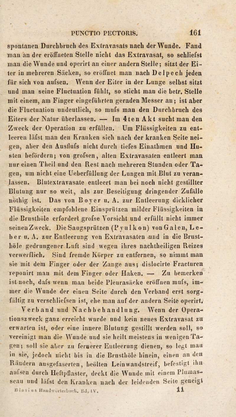 spontanen Durchbruch des Extravasats nach der Wunde. Fand inan an der eröfFiieteu Stelle nicht das Extravasat, so schliefst man die Wunde und operirt au einer andern Stelle; sitzt der Ei- ter in mehreren Säcken, so erölFuet man nach Delpech jeden für sich von aufsen. Wenn der Eiter in der Lunge selbst sitzt und man seine Fluctuation fühlt, so sticht man die betr* Stelle mit einem, am Finger eiiigeführten geraden Messer an; ist aber die Fluctuation undeutlich, so mufs mau den Durchbruch des Eiters der Natur überlassen. — Im 4ten Akt sucht man den Zweck der Operation zu erfüllen. Um Flüssigkeiten zu ent- leeren läfst man den Kranken sich nach der kranken Seite nei- gen, aber den Austlufs nicht durch tiefes Einathmen und Hu- sten befördern; von grofsen, alten Extravasaten entleert man mir einen Theil und den Rest nach mehreren Stunden oder Ta- gen, um nicht eine Ueberfüllung der Lungen mit Blut zu veran- ' lassen. Blutextravasate entleert man bei noch nicht gestillter Blutung nur so weit, als zur Beseitigung dringender Zufälle iiüthig ist. Das von Boyer u. A, zur Entleerung dicklicher Flüssigkeiten empfohlene EinspriUzen milder Flüssigkeiten in die Brusthöle erfordert grofse Vorsicht und erfüllt nicht immer seinen Zw eck. DieSaugsprützen (Pyulkon) von Galen, Le- ber u. A. zur Entleerung von Extravasaten «und in die Brust- höle gedrungener Luft sind wegen ihres nachtheiligen Reizes verwerflich# Sind fremde Körper zu entfernen, so nimmt man sie mit dem Finger oder der Zange aus; dislocirte Fractiiren reponirt man mit dem Finger oder Haken. — Zu bemerken ist noch, dafs wenn man beide Pleurasäcke eröffnen mufs, im- mer die Wunde der einen Seite durch den Verband erst sorg- fältig zu vcrschliefsen ist, ehe mau auf der andern Seite operirt# Verband und Nachbehandlung. Wenn der Opera- tionszweck ganz erreiclit wurde und kein neues Extravasat zu erwarten ist, oder eine innere Blutung gestillt werden soll, so vereinigt mau die Wunde und sie heilt meistens in wenigen Ta- gen; soll sie aber zu fernerer Entleerung dienen, so legt mau in sie, jedoch nicht bis in die Brusthöle hinein, eiuen an den Rändern ausgefaserten, beölten Leinwandstreif, befestigt ihn aufsen durch HeftpOaster, deckt die Wunde mit einem Plumas- seau und läfst den Kranken nach der leidenden Seite geneigt 13 1 a s i ii s HaiiJwurlei'buch, 13J» IV. n