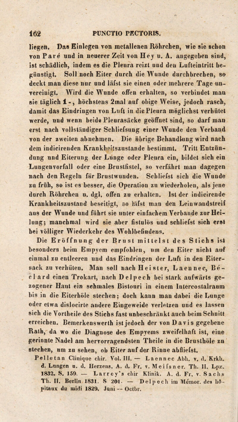 liegen. Das Einlegen von metallenen Röhrchen, wie sie schon von Pare und in neuerer Zeit von Hey u. A, angegeben sind, ist schädlich, indem es die Pleura reizt und den Lufteintritt be- günstigt. Soll noch Eiter durch die Wunde durchbrechen, so deckt man diese nur und läfst sie einen oder mehrere Tage un- vereinigt, Wird die Wunde offen erhalten, so verbindet man sie täglich 1^, höchstens 2inal auf obige Weise, jedoch rasch, damit das Eindringen von Luft in die Pleura möglichst verhütet werde, und wenn beide Pleurasäcke geöffnet sind, so darf man erst nach vollständiger Schliefsung einer Wunde den Verband von der zweiten abnehmeu. Die übrige Behandlung wird nach dem iudicirenden Krankheitszustande bestimmt. Tritt Entzün- dung und Eiterung der Lunge oder Pleura ein, bildet sich ein Lungenvorfall oder eine Brustfistel, so verfährt man dagegen nach den Regeln für Brustwunden. Schliefst sich die Wunde zu früh, so ist es besser, die Operation zu wiederholen, als jene durch Röhrchen u. dgl. offen zu erhalten. Ist der indicirende Krankheitszustand beseitigt, so läfst man den Leinwandstreif aus der Wunde und führt sie unter einfachem Verbände zur Hei- lung; manchmal wird sie aber fistulös und schliefst sich erst bei völliger Wiederkehr des Wohlbefindens, Die Eröffnung der Brust mittelst des Stichs ist besonders beim Empyem empfohlen, um den Eiter nicht auf einmal zu entleeren und das Eindringen der Luft in den Eiter- sack zu verhüten, Man soll nach Hei st er, Laennec, Be- el ard einen Trokart, nach Delpech bei stark aufwärts ge- zogener Haut ein schmales Bistouri in einem lutercostalraum bis in die Eiterhöle stechen; doch kann man dabei die Lunge oder etwa dislocirte andere Eingeweide verletzen und es lassen sich die Vortheile des Stichs fast unbeschränkt auch beim Schnitt erreichen. Bemerkenswerth ist jedoch der von Davis gegebene Rath, da wo die Diagnose des Empyems zweifelhaft ist, eine gerinnte Nadel am hervorragendsten Theile in die Brusthöle zu stechen, um zn sehen, ob Eiter auf der Rinne abflieCst. Pelletan Clinique chir. Vol. III. — Laennec Abh. v. d. Krkli. d. Lungen u, d. Herzens. A. d. Fr. v. Meifsner. Th. II. Lpz. 1832. S. 159. — Larrey’s chir Klinik. A. d. Fr, v. Saclis Th. II, Berlin 1831. S 201. — Delpech im Meinor. des hö- pitaux du midi 1829. Juni — Oetbr.