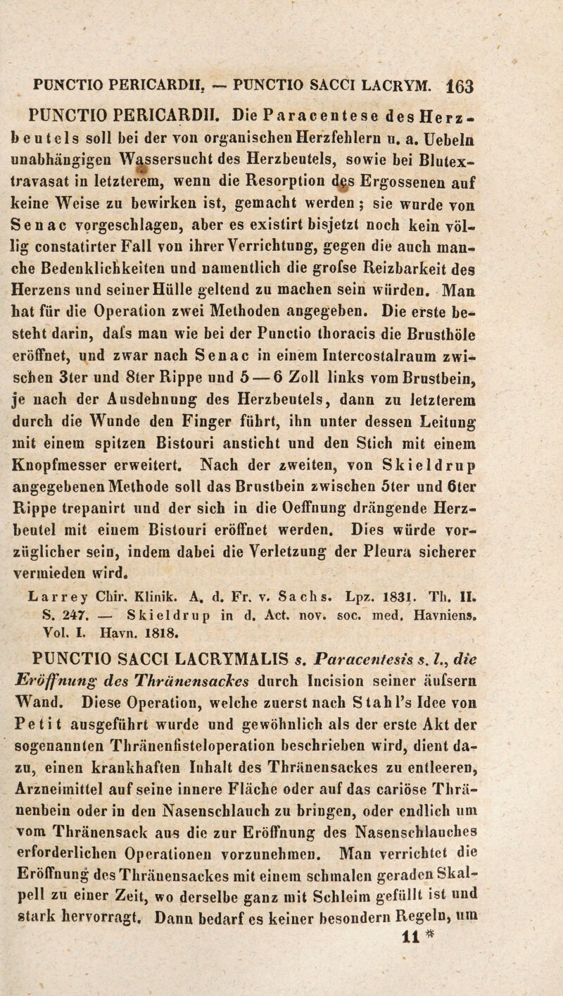 PÜNCTIO PERICARDII. Die Paraceiitese des Herz- beutels soll bei der von organischen Herzfehlern u. a. Uebeln unabhängigen Wassersucht des Herzbeutels, sowie bei Blutex- travasat in letzterem, wenn die Resorption d§s Ergossenen auf keine Weise zu bewirken ist, gemacht werden; sie wurde von Senac vorgeschlagen, aber es existirt bisjetzt noch kein völ- lig constatirter Fall von ihrer Verrichtung, gegen die auch man- che Bedenklichkeiten und namentlich die grofse Reizbarkeit des Herzens und seiner Hülle geltend zu machen sein würden. Man bat für die Operation zwei Methoden angegeben. Die erste be- steht darin, dafs man wie bei der Punctio thoracis die Brusthöle eröffnet, und zwar nach Senac in einem Intercostalraum zwi- schen Ster und 8ter Rippe und 5 — 6 Zoll links vom Brustbein, je nach der Ausdehnung des Herzbeutels, dann zu letzterem durch die Wunde den Finger führt, ihn unter dessen Leitung mit einem spitzen Bistouri ansticht und den Stich mit einem Knopfmesser erweitert. Nach der zweiten, von Skieldrup angegebenen Methode soll das Brustbein zwischen 5ter und 6ter Rippe trepanirt und der sich in die Oeffnung drängende Herz- beutel mit einem Bistouri eröffnet werden. Dies würde vor- züglicher sein, indem dabei die Verletzung der Pleura sicherer vermieden wird. Larrey Chir, Klinik. A, d. Fr. v. Sachs. Lpz. 183L Th. II, S. 247. — Skieldrup in d. Act. nov. soc. ined, Havmens, Vol. I. Havn, 1818. PUNCTIO SACCI LACRYMALIS 5. Paracentesis s. Z., die Eröffnung des Thränensacices durch Incision seiner äufsern Wand, Diese Operation, welche zuerst nach StahPs Idee von Petit ausgeführt wurde und gewöhnlich als der erste Akt der sogenannten Thränenfisteloperation beschrieben wird, dient da- zu, einen krankhaften Inhalt des Thränensackes zu entleeren, Arzneimittel auf seine innere Fläche oder auf das cariösc Thrä- nenbein oder in den Nasenschlauch zu bringen, oder endlich um vom Thränensack aus die zur Eröffnung des Nasenschlauches erforderlichen Operationen vorzunehmen. Man verrichtet die Eröffnung des Thränensackes mit einem schmalen geraden Skal- pell zu einer Zeit, wo derselbe ganz mit Schleim gefüllt ist und stark hervorragt. Dann bedarf es keiner besondern Regeln, um 11^