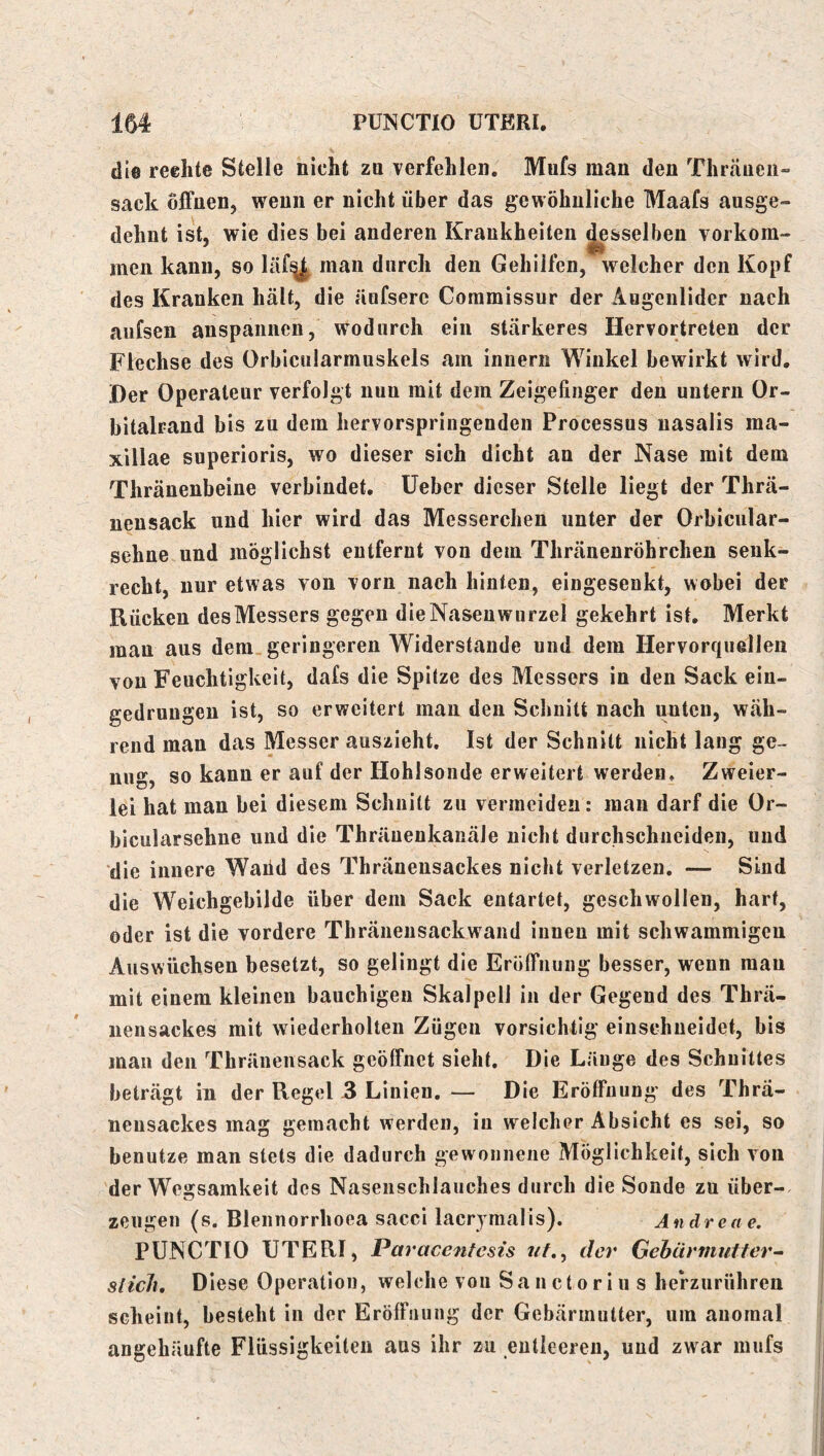 die reehte Stelle nicht za verfehlen, Mufs man den Thraueii- sack offnen, wenn er nicht über das gewöhnliche Maafs ausge- dehnt ist, wie dies bei anderen Krankheiten desselben vorkom- men kann, so läf^ man durch den Gehilfen, welcher den Kopf des Kranken hält, die änfsere Coramissur der Augenlider nach aufsen anspannen, wodurch ein stärkeres Hervortreten der Flechse des Orbicularmuskels am iniiern Winkel bewirkt wird. Der Operateur verfolgt nun mit dem Zeigefinger den untern Or- bitalrand bis zu dem hervorspringenden Processus nasalis ma- xillae superioris, wo dieser sich dicht au der Nase mit dem Thräuenbeine verbindet, lieber dieser Stelle liegt der Thrä- nensack und hier wird das Messerchen unter der Orbicnlar- sehne und möglichst entfernt von dem Thränenröhrchen senk- recht, nur etwas von vorn nach hinten, eingesenkt, wobei der Rücken des Messers gegen die Nasenwurzel gekehrt ist. Merkt man aus dem geringeren Widerstände und dem Hervorquellen von Feuchtigkeit, dafs die Spitze des Messers in den Sack ein- gedrungen ist, so erweitert mau den Schnitt nach unten, wäh- rend man das Messer auszieht. Ist der Schnitt nicht lang ge- nug, so kann er auf der Hohlsonde erweitert werden* Zweier- lei hat man bei diesem Schnitt zu vermeiden: man darf die Or- bicularsehne und die Thräuenkanäle nicht durchschneideu, und die innere Waiid des Thräueusackes nicht verletzen. — Sind die Weichgebilde über dem Sack entartet, geschwollen, hart, oder ist die vordere Thräneiisackwaiid innen mit schwammigen Auswüchsen besetzt, so gelingt die Eröffnung besser, wenn mau mit einem kleinen bauchigen Skalpell in der Gegend des Thrä- nensackes mit wiederholten Zügen vorsichtig einschueidet, bis man den Thränensack geöffnet sieht. Die Länge des Schnittes beträgt in der Regel .3 Linien, — Die Eröffnung des Thra- neusackes mag gemacht werden, in welcher Absicht es sei, so benutze man stets die dadurch gewonnene Möglichkeit, sich von der Wegsamkeit des Nasenschlauclies durch die Sonde zu über-, zeugen (s. Blennorrhoea sacci lacrymalis). Andrea e. PUNCTIO UTERI, Paracenfesis der Gehärmutter- siicli. Diese Operation, welche von Sanctoriu s hefzurühren scheint, besteht in der Eröffnung der Gebärmutter, um anomal angehäufte Flüssigkeiten aus ihr zu entleeren, und zwar mufs