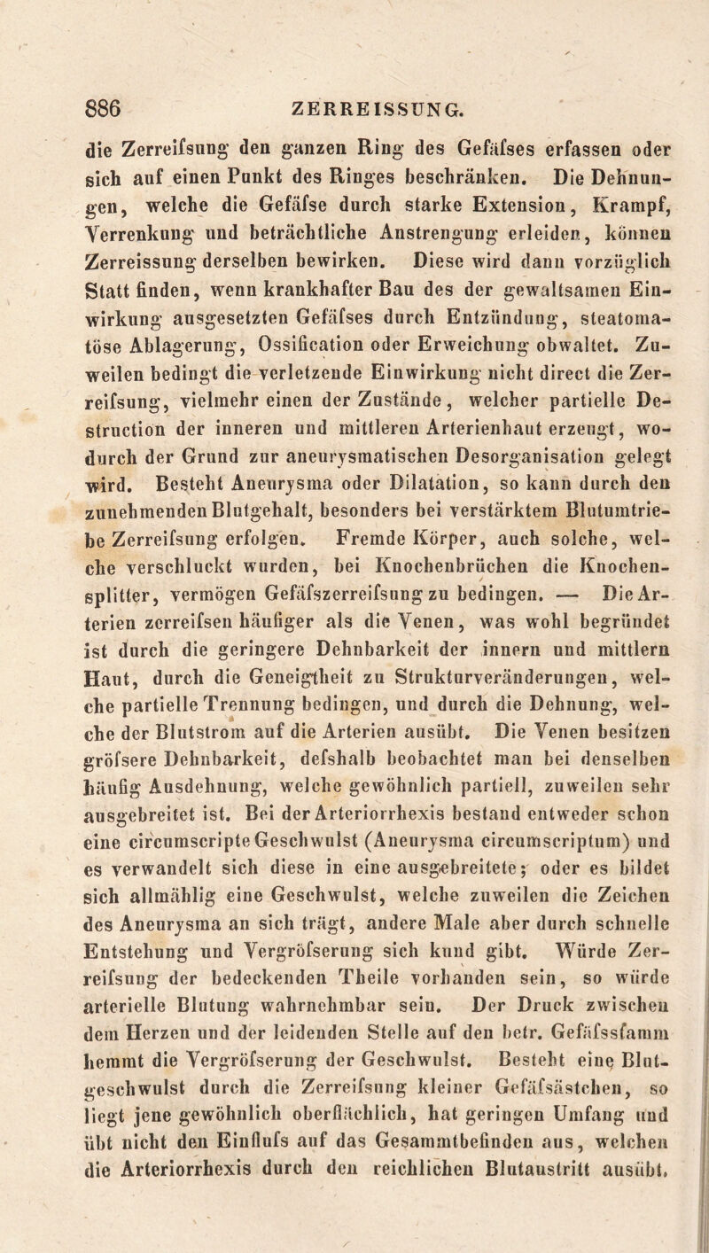 die Zerreifsung' den ganzen Ring des Gefäfses erfassen oder sich auf einen Punkt des Ringes beschränken. Die Dehnun- gen, welche die Gefäfse durch starke Extension, Krampf, Verrenkung und beträchtliche Anstrengung erleiden, können Zerreissung derselben bewirken. Diese wird dann vorzüglich Statt finden, wenn krankhafter Bau des der gewaltsamen Ein- wirkung ausgesetzten Gefäfses durch Entzündung, steatoma- töse Ablagerung, Ossification oder Erweichung obwaltet. Zu- weilen bedingt die-verletzende Einwirkung nicht direct die Zer- reifsung, vielmehr einen der Zustände, welcher partielle De- structiön der inneren und mittleren Arterienhaut erzeugt, wo- durch der Grund zur aneurysmatischen Desorganisation gelegt wird. Besteht Aneurysma oder Dilatation, so kann durch den zunehmenden Blutgehalt, besonders bei verstärktem Blutumtrie- be Zerreifsung erfolgen. Fremde Körper, auch solche, wel- che verschluckt wurden, bei Knochenbrüchen die Knochen- splitter, vermögen Gefäfszerreifsung zu bedingen. — Die Ar- terien zcrreifsen häufiger als die Venen, was wohl begründet ist durch die geringere Dehnbarkeit der Innern und mittlern Haut, durch die Geneigtheit zu Strukturveränderungen, wel- che partielle Trennung bedingen, und durch die Dehnung, wel- che der Bliitstrom auf die Arterien ausübt. Die Venen besitzen gröfsere Dehnbarkeit, defshalb beobachtet man bei denselben häufig Ausdehnung, welche gewöhnlich partiell, zuweilen sehr ausgebreitet ist. Bei der Arteriorrhexis bestand entweder schon eine circnmscripte Geschwulst (Aneurysma circumscriptum) nud es verwandelt sich diese in eine ausgebreitete; oder es bildet sich allmählig eine Geschwnlst, welche zuweilen die Zeichen des Aneurysma an sich trägt, andere Male aber durch schnelle Entstehung und Vergröfserung sich kund gibt. Würde Zer- reifsung der bedeckenden Tbeile vorhanden sein, so würde arterielle Blutung wahrnehmbar sein. Der Druck zwischen dem Herzen und der leidenden Stelle auf deu hetr. Gefafssfamm hemmt die Vergröfserung der Geschwulst. Besteht ein^ Blut- geschwulst durch die Zerreifsung kleiner Gefäfsästchen, so liegt jene gewöhnlich oberflächlich, hat geringen Umfang und übt nicht den Einflufs auf das Gesammtbefinden aus, welchen die Arteriorrhexis durch den reichlichen Blutaustritt ausübt,