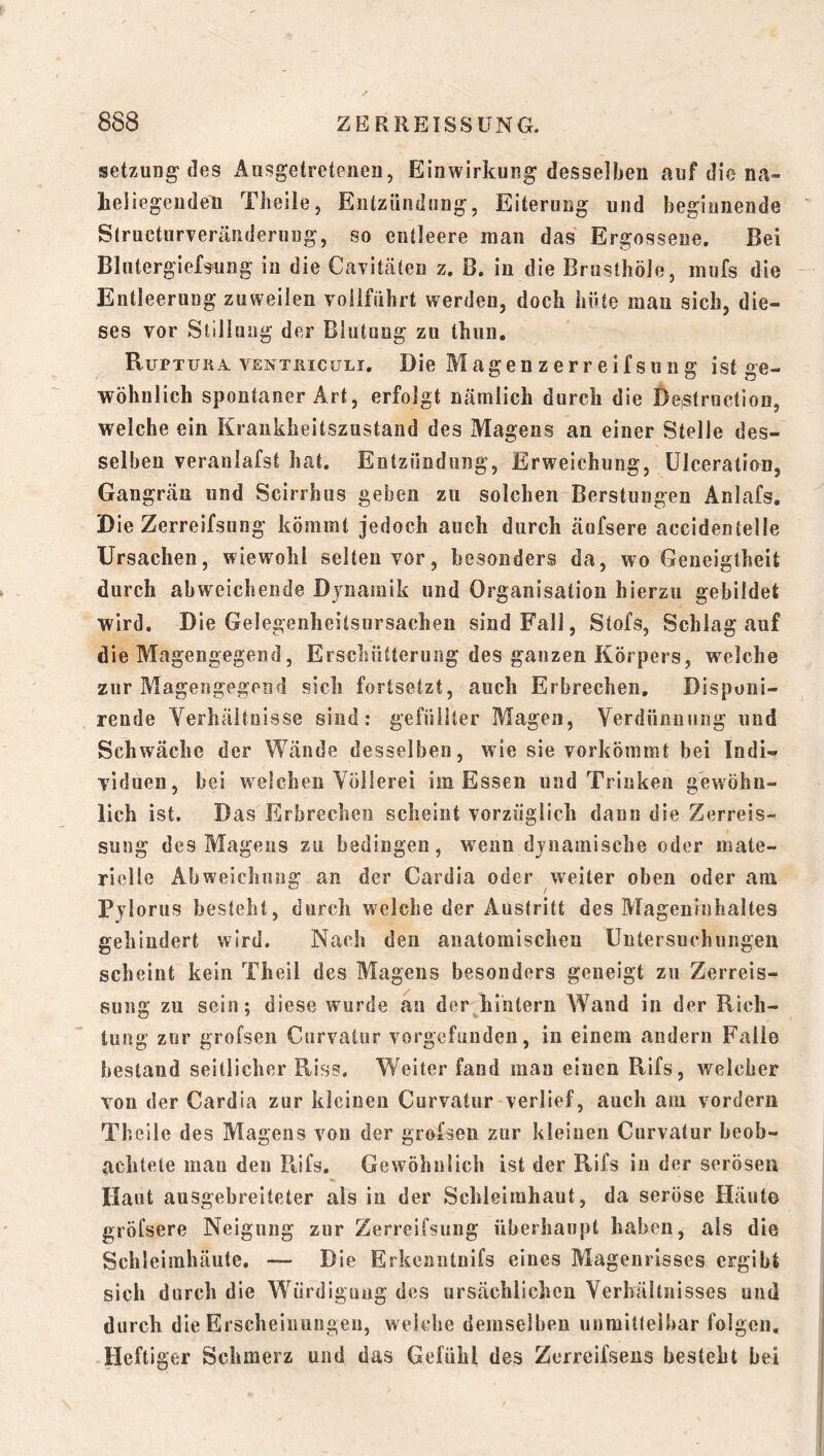 Setzung* des Ausgetretenen, Einwirkung desselben auf die na- hel iegeiiden Theile, Eutziinilung, Eiterung und beginnende Slructurveräiiderung, so entleere man das Ergossene. Bei Blutergiefsung in die Caviteäten z. B. in die Brusthöle, mufs die Entleerung zuweilen vollführt werden, doch hüte mau sich, die- ses vor Stillung der Blutung zu thun. RuPTUiiA. venthiguli. Die Magenzerreifsuug ist ge- wöhnlich spontaner Art, erfolgt nämlich durch die DeiSlruction, welche ein Krankheitszustand des Magens an einer Stelle des- selben veranlafst hat. Entzündung, Erweichung, ülceration, Gangrän und Scirrhus geben zu solchen Berstungen Anlafs. Die Zerreifsung kömmt jedoch auch durch äufsere accidentelle Ursachen, wiewohl selten vor, besonders da, wo Geneigtheit durch abweichende Dynamik und Organisation hierzu gebildet wird. Die Gelegenheitsursachen sind Fall, Stofs, Schlag auf die Mageiigegend, Erschütterung des ganzen Körpers, welche zur Magengegend sich fortsetzt, auch Erbrechen, Disponi- rende Verhältnisse sind: gefüllter Magen, Verdünnung und Schwäche der Wände desselben, wie sie vorkömmt bei Indi- viduen, bei welchen Vöilerei im Essen und Trinken gewöhn- lich ist. Das Erbrechen scheint vorzüglich daun die Zerreis- sung des Magens zu bedingen, wenn dynamische oder mate- rielle Ahweichniig an der Cardia oder weiter oben oder am Pylorus besteht, durch welche der Austritt des Mageninhaltes gehindert wird. Nach den anatomischen Untersuchungen scheint kein Theil des Magens besonders geneigt zu Zerreis- sung zu sein; diese wurde au der^hliitern Wand in der Rich- tung zur grofsen Curvatur vorgcfüudeii, in einem andern Falle bestand seitlicher Riss. Weiter fand man einen Rifs, welcher von der Cardia zur klciuen Curvatur verlief, auch am vordem Theile des Magens von der grofsen zur kieiueii Curvatur beob- achtete mau den Rifs. Gewöhnlich ist der Rifs in der serösen Haut ausgebreiteter als iu der Schleimhaut, da seröse Häute gröfsere Neigung zur Zerreifsung überhaupt haben, als die Schleimhäute, — Die Erkenutuifs eines Mageurisses ergibt sich durch die Würdigung des ursächlichen Verhältnisses und durch die Erscheinungen, weiche demselben unmittelbar folgen, ^Heftiger Schmerz und das Gefühl des Zerreifsens besteht bei
