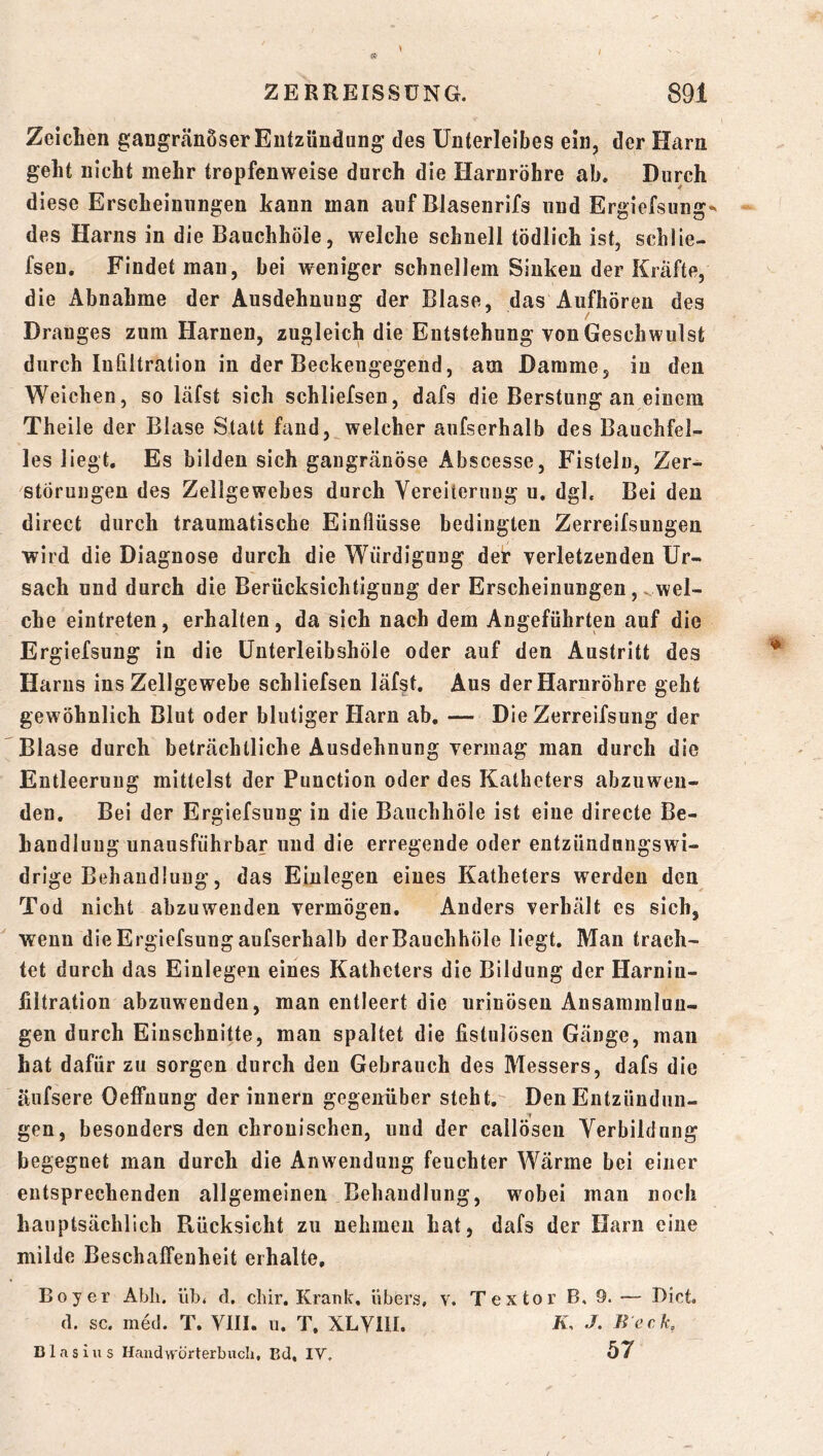 Zeichen gangränöser Entzündung des Unterleibes ein, der Harn geht nicht mehr tropfenweise durch die Harnröhre ab. Durch diese Erscheinungen kann man auf Blasenrifs und Ergiefsung*« des Harns in die BauchhÖle, welche schnell tödlich ist, schlie- fsen. Findet mau, bei weniger schnellem Sinken der Kräfte, die Abnahme der Ausdehnung der Blase, das Aufhören des Dranges zum Harnen, zugleich die Eutstehung von Geschwulst durch Infiltration in der Beckeugegend, am Damme, in den Weichen, so läfst sich schliefsen, dafs die Berstung an einem Theile der Blase Statt fand, welcher aufserhalb des Bauchfel- les liegt. Es bilden sich gangränöse Abscesse, Fisteln, Zer- störungen des Zellgewebes durch Vereiterung u. dgl. Bei den direct durch traumatische Einflüsse bedingten Zerreifsungeu wird die Diagnose durch die Würdigung der verletzenden Ur- sach und durch die Berücksichtigung der Erscheinungen, ^wel- che eintreten, erhalten, da sich nach dem Angeführtien auf die Ergiefsung in die ünterleibshöle oder auf den Austritt des Harns ins Zellgewebe schliefsen läfst. Aus der Harnröhre geht gewöhnlich Blut oder blutiger Harn ab. — Die Zerreifsung der Blase durch beträchtliche Ausdehnung vermag man durch die Entleerung mittelst der Function oder des Katheters abzuweu- den. Bei der Ergiefsung in die BauchhÖle ist eine directe Be- handlung unausführbar und die erregende oder entzündungswi- drige Behandlung, das Einlegen eines Katheters werden den Tod nicht abzuwenden vermögen. Anders verhält es sich, wenn die Ergiefsung aufserhalb derBauchhÖle liegt. Man trach- tet durch das Einlegen eines Katheters die Bildung der Harniu- jiltration abzuwenden, man entleert die urinöseu Ansammlun- gen durch Einschnitte, man spaltet die fistulösen Gänge, man hat dafür zu sorgen durch den Gebrauch des Messers, dafs die äiifsere Oeffuung der innern gegenüber steht. Den Entzündun- gen, besonders den chronischen, und der callösen Verbildung begegnet man durch die Anwendung feuchter Wärme bei einer entsprechenden allgemeinen Behandlung, wobei man noch hauptsächlich Rücksicht zu nehmen hat, dafs der Harn eine milde Beschaffenheit erhalte, Boy er Abli. iib* d, cliir. Krank, übers, v. Textor B, 9. — Biet. d. sc. med. T. VIII. u. T, XLYIII. K, J. Beck, Blasius Haudworterbucli, Bd, lY, 57