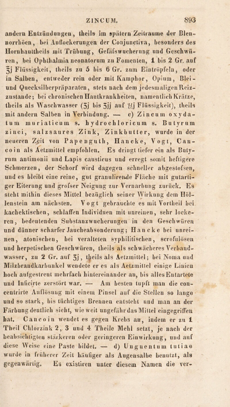 aüdern Entzüüduugea, theils im spätem Zeiträume der Blen- iiorriiöen, bei Auflockerungen der Coiijiinctiva, besonders des Horiihauttheils mit Trübung, Gefäfswucherung und Geschwü- reu, bei Ophthalmia neonatorum zu Fomenten, 1 bis 2 Gr. auf 5j Flüssigkeit, theils zu 5 bis 6 Gr. zum Eintropfelu, oder in Salben, entweder rein oder mit Kamphor, Opium, Blei- und Quecksilberpräparaten, stets uack dem jedesmaligen Reiz- zustande; bei chronischen Hautkrankheiten, namentlich Krätze, theils als Waschwasser (3j bis 3jj au f Ui Fl üssigkeit), theils mit andern Salben in Verbindung. — c) Zincum oxyda- tum muriaticum s, h ydrochloricum s. Butyriim zinci, salzsaures Zink, Zinkbutter, wurde in der neueren Zjjit von Papenguth, Haneke, Vogt, Can- coin als Äetzmittel empfohlen. Es dringt tiefer ein als Buty- rum antimonii und Lapis causticus und erregt somit heftigere Schmerzen, der Schorf wird dagegen schneller abgestofsen, und es bleibt eiue reine, gut graniilireiule Fläche mit gutarti- ger Eiterung und grofser Neigung zur Vernarbung zurück. Es steht mithin dieses Mittel bezüglich seiner Wirkung dem Höl- lenstein am nächsten. Vogt gebrauchte es mit Vortheil bei kachektischen, schlaffen Individuen mit unreineu, sehr locke- ren, bedeutenden Substanzwacherungen in den Geschwüren und dünner scharfer Jaucheabsonderuug; Haneke bei unrei- nen, atonischeu, bei veralteten syphilitischen, scrofulöseii und herpetischen Geschwüren, theils als schwächeres Verband- wasser, zu 2 Gr. auf 3j, tj^eils als Äetzmittel; bei Noma und Milzbraudkarbunkel wendete er es als Äetzmittel einige Linien hoch aufgestreut mehrfach hintereinander an, bis alles Entartete und Inficirte zerstört war. — Am besten tupft mau die con- centrirte Auflösung mit einem Pinsel auf die Stellen so lauge ’ und so stark, bis tüchtiges Brennen entsteht nnd man an der Färbung deutlich sieht, wieweit ungefähr das Mittel eiugegriffen hat. Caiicoin wendet es gegen Krebs an, indem er zu 1 Theil Chlorzink 2,, 3 und 4 Theile Mehl setzt, je nach der beabsichtigten stäikereii oder geringeren Einwirkung, und auf diese Weise eine Paste bildet. — d) Unguentum tutiao wurde in früherer Zeit häufiger als Augeusalbe benutzt, als gegenwärtig. Es existiren unter diesem Namen die ver-