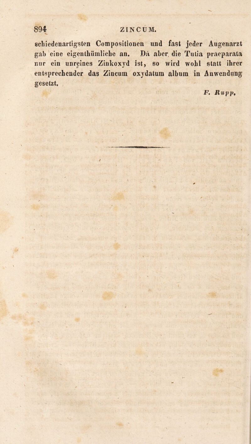 I 894 ZINCÜM. Sv __ schiedenartigsten Compositioü^n und fast jeder Augenarzt gab eine eigenthiimliche an. Da aber, die Tutia praeparata mir ein unreines Zinkoxyd ist, so wird wohl statt ihrer entsprechender das Zincum oxydatum album in Anwendung gesetzt. F. Rupp,