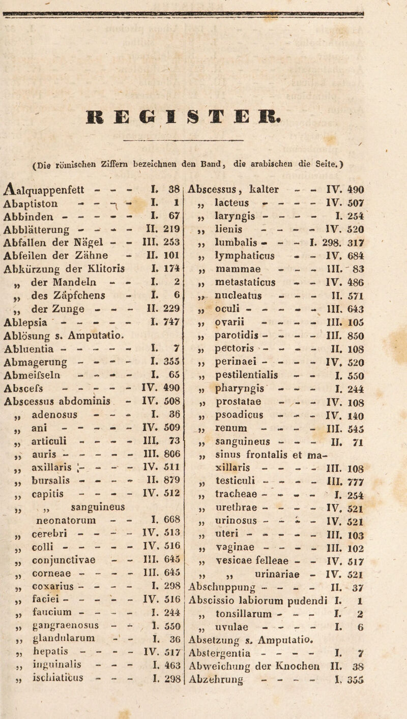 / (Die römischen Ziffern bezeichnen den Band, die arabischen die Seite.) Aalquappenfett - - - I. 38 Abscessus, kalter - - IV. 490 Abaptiston - - “l “ I. 1 99 lacteus - - - IV. 507 Abbinden - - - I. 67 99 laryngis - - - - I. 254 Abblätterung - - mm II. 219 99 lienis - - - - IV. 520 Abfallen der Nägel - - III. 253 J) lumbalis - - - I. 298. 317 Abfeilen der Zähne - II. 101 J) Ijmphaticus IV. 684 Abkürzung der Klitoris I. 174t 99 raammae - mm III. '83 » der Mandeln - - I. 2 99 raetastaticus — IV. 486 »> des Zäpfchens - I. 6 99 nucleatus - - - II. 571 » der Zunge - - - II. 229 99 oculi - - - V III. 643 Ablepsia ' - - - _ - I. 747 99 pvarii - ~ - - III. 105 Ablösung s. Amputatio. 99 parotidis - - - - III. 850 Abluentia - - - mm m0 I. 7 9) pectoris - - - - II. 108 Abmagerung - - - I. 355 99 periiiaei - - - - IV. 520 Abmeifseln - -* - - I. 65 99 pestilentialis - - I. 550 Abscefs - - - - - IV. 490 J) pharyngis - - I. 244 Abscessus abdominis IV. 508 »J prostatae - - IV. 108 jf adenosus mm «1» I. 36 99 psoadicus - - IV. 140 j> ani - - - - - IV. 509 99 renum - - - — III. 545 j> articuli - - - - III. 73 99 sanguineus - - - II. 71 9) auris - - - - - III. 806 99 sinus frontalis et ma >> axillaris l- - — IV. 511 xillaris - - III. 108 bursalis - - II. 879 99 testiculi ~ - .. — III. 777 » capitis - - - - IV. 512 99 tracheae - - mm - I. 254 „ sanguineus 99 urethrae - - - - IV. 521 neonatorum - - I. 668 99 urinosus - - / — IV. 521 » cerebri - - — - IV. 513 99 Uteri - .. III. 103 3> colli - - - - - IV. 516 99 vaginae - - - III. 102 5) conjunctivae mm III. 645 99 vesicae felleae - — IV. 517 J) corneae - - - - III. 645 99 ,, urinariae — IV. 521 5» coxarius - - - - I. 298 Abschuppung - - — II. 37 J) faciei - - - \ IV. 516 Abscissio labiorum pudend i I. 1 faucium - - _ I. 244 » tonsillarum - — — I. 2 J> gangraenosus _ ~ . 1. 550 99 uvulae - - - — I. 6 JJ glandularum I. 36 Absetzung s. Amputatio. 9} hepatis - - - — IV. 517 Abstergentia - - - - I. 7 9) inguiiialis - - I. 463 Abweichung der Knochen 11. 38 iscliiaticus -
