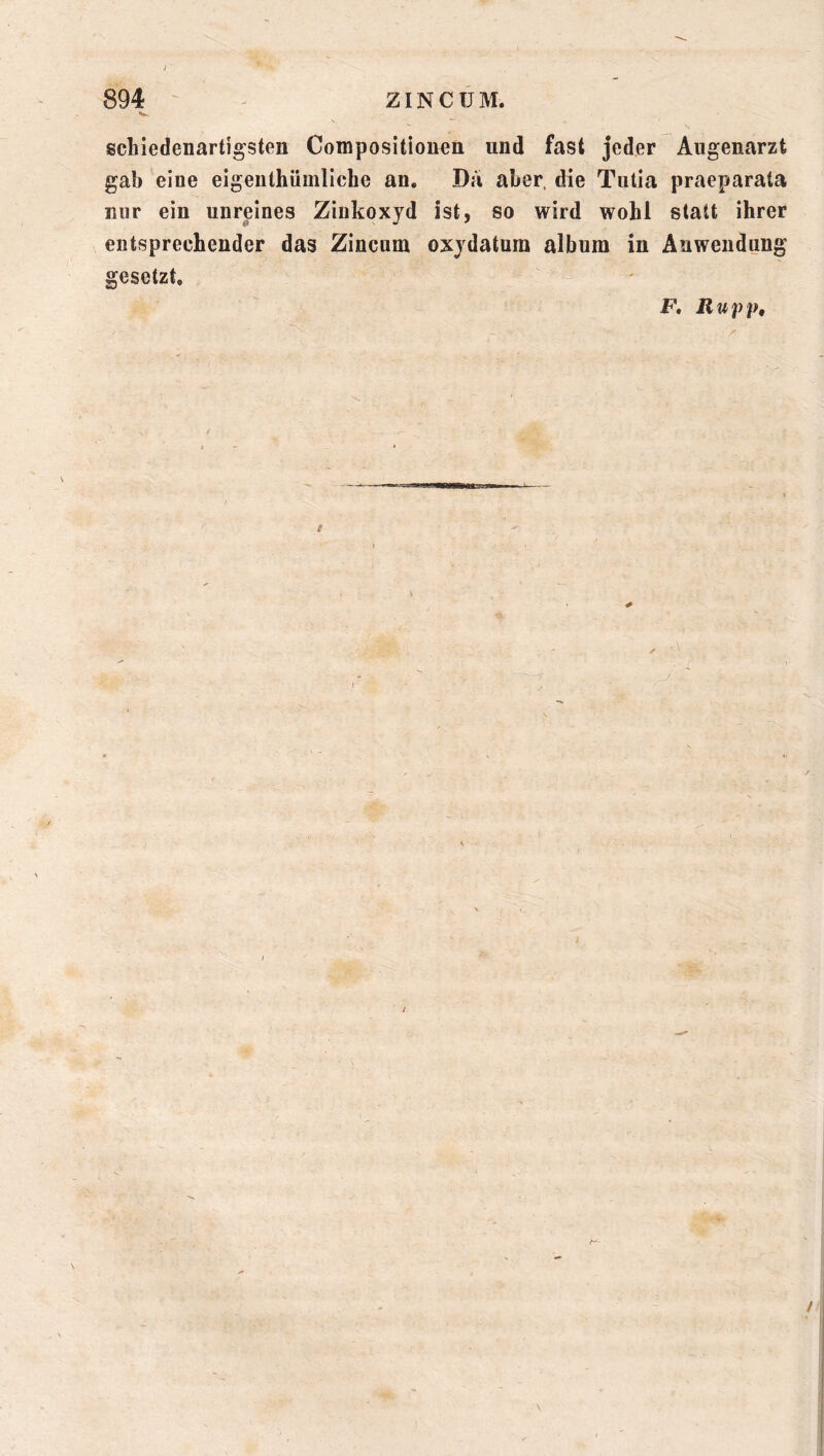 y 894 ' ziNCüM. schiedenartigsten Compositiou^n und fast jeder Augenarzt gab eine eigenthümliche an. Da aber, die Tulia praeparata nur ein unreines Zinkoxyd ist, so wird wohl statt ihrer entsprechender das Zincum oxydatum album in Anwendung gesetzt. F, Rupp, /