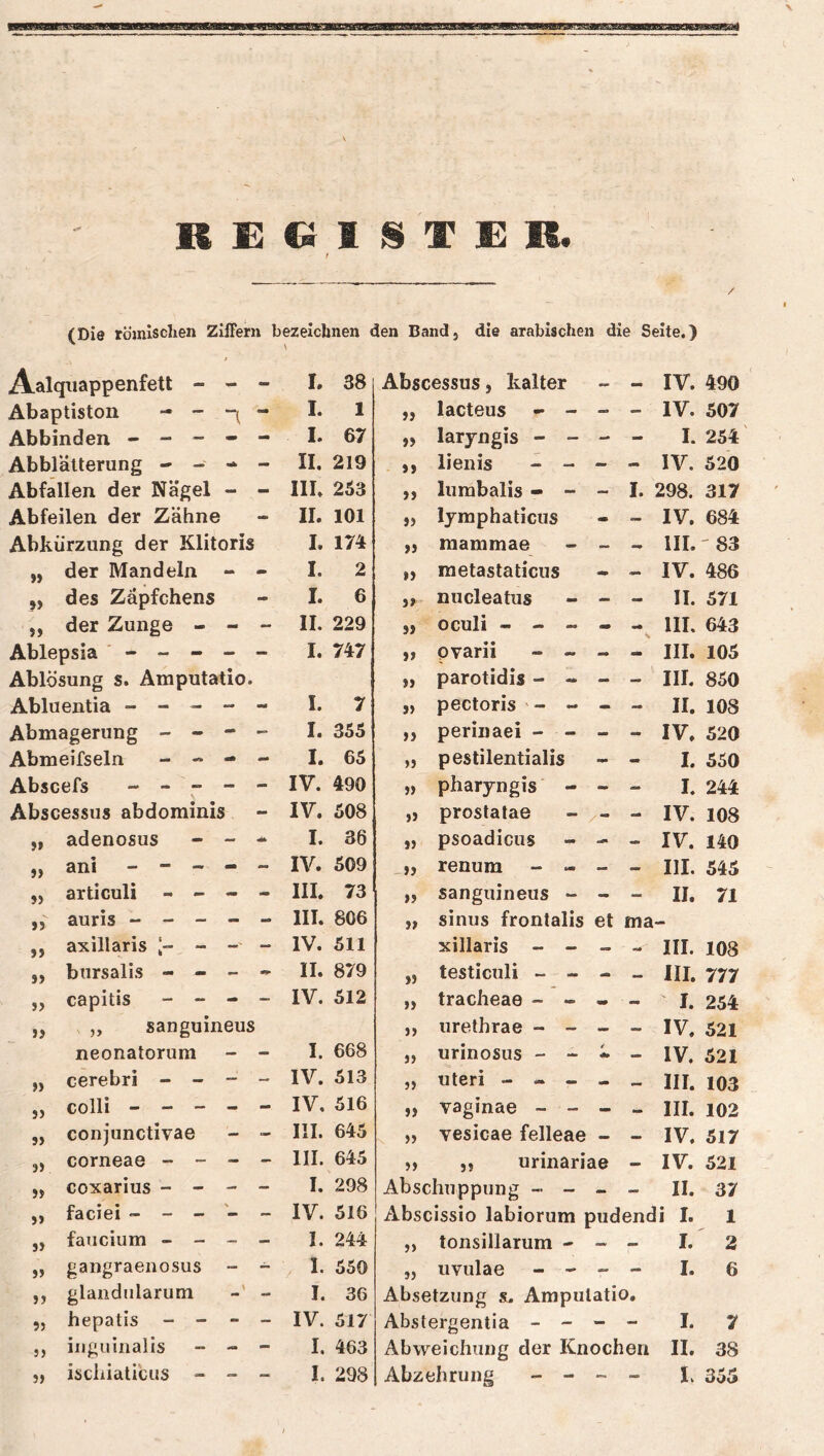 sn II £ Q 1 S T £ R. t (Die römxsclien Ziffern bezeichnen den Band, die arabischen die Seite.) Aalquappenfett - - - L 38 Abscessus, kalter - - IV. 490 Abaptiston - - “1 - I. 1 33 lacteus - - - - IV. 507 Abbinden - - - - - I. 67 33 laryngis - - - - I. 254' Abblätterung - - «1^ mm II. 219 53 lienis - - - - IV. 520 Abfallen der Nägel - III. 253 33 lumbalis - - - I. 298. 317 Abfeilen der Zähne - II. 101 33 lymphaticus - — IV. 684 Abkürzung der Klitoris I. 174 33 mammae - •• III. '83 )) der Mandeln - - I. 2 33 metastaticus * — IV. 486 »> des Zäpfchens - I. 6 33 nucleatus - - II. 571 jj der Zunge - - - II. 229 53 oculi - - - - III, 643 Ablepsia ' - - - I. 747 53 pvarii - ~ - III. 105 Ablösung s. Amputatio. 33 parotidis - - - - III. 850 Abluentia - - - •m mm I. 7 5) pectoris ' - - - - II. 108 Abmagerung - - - „ I. 355 35 perinaei - - - - IV. 520 Abmeifseln - « - - I. 65 33 pestilentialis - - I. 550 Abscefs - - - - - IV. 490 53 pharyngis - - I. 244 Abscessus abdominis IV. 508 33 prostatae - tm» IV. 108 >» adenosus - I. 36 55 psoadicus - - IV. 140 »> ani - - - - - IV. 509 ^33 renum - - - - III. 545 5) articuli - - - - III. 73 33 sanguineus - - - 11. 71 J5 auris - - - - - III. 806 33 sinus frontalis et ma >> axillaris - —' _ IV. 511 xillaris - - III. 108 S> bursalis - - II. 879 55 testiculi - - III. 777 J> capitis - “ - - IV. 512 33 tracheae - - mm - I. 254 )> ,, sanguineus 33 urethrae - - - - IV. 521 neonatorum - - I. 668 33 urinosus - - — IV. 521 f) cerebri - - — - IV. 513 53 Uteri - - - > III. 103 }) colli - - - - - IV. 516 33 vaginae - - - - III. 102 J) conjunctivae - - III. 645 33 vesicae felleae — — IV. 517 3) corneae - - — - III. 645 33 ,, urinariae — IV. 521 if coxarius - - I. 298 Abscliuppuiig - - — - II. 37 >> faciei - - - \ IV. 516 Abscissio labiorum pudendi I. 1 33 faucium - - - - I. 244 5) tonsillarum -> -> - I. 2 3) gangraenosus _ ~ . I. 550 33 uvulae - - - - I. 6 33 glandularum \ I. 36 Absetzung sl. Amputatio, 53 hepatis - - - - IV. 517 Abstergentia - - - - I. 7 35 ingiüiialis - - - I. 463 Abweichung der Knochen 11. 38