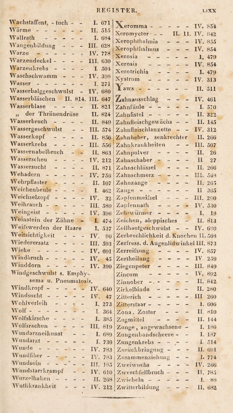 / REGISTER. LiXX Wachstaffent, - luch - I. Wärme - _ - _ _ II. Wallrath - - - - — I. Wangenbiidung - - - III. Warze - _ _ _ _ IV. W arzendeckel- - - — III. Warzenkrebs - - - I. Waschschwamm - - IV. Wasser _ - _ _ _ , I. W asserbalggeschwulst - IV. Wasserbläschen II. 814. III. Wasserblase - - _ ,, der Thränendrüse - II. II. Wasserbruch - - _ II. Wassergeschwulst - III. W asserkopf - _ « - II. Wasserkrebs - - _ III. Wassernabelbruch II. Wasserscheu - _ _ IV. Wassersucht - _ _ II. Wehadern - - - .... IV. Wehrpflaster - - ... II. Weichenbeule - - - I. Weichselzopf - - - — IV. Weihrauch - - _ _ IH. Weingeist - _ _ IV. Weinstein der Zähne I. Weifswerden der Haare I. Weitsichtigkeit - - — IV. Wiederersatz - - _. ... IH. Wieke _ - _ _ IV. Windbruch - - - _ IV. Winddorn - - - - IV. Windgeschwulst s. Emp ihy sema u. Pnenmatosi is. Windkropf - - - _ — IV. Windsucht - - - - IV. W^ohlverleih _ _ - I. Wolf - - _ „ I. Wolfskirsche - - - — I. Wolfsrachen - - _ III. W^undarzneikunst I. Wundarzt - - _ - I. Wunde - - - _ _ IV. Wundfiber - - - _ IV. Wunds ein - - _ * - IIJ. Wundstarrkrampf - IV. Wurzelhaken - - _ II. Wuthkrankheit - - IV. « ^X.eromma ----- IV. 85^ Xeromycter' — II. 11. IV. 042 Xerophthalmia _ - - IV. 8.55 Xerophfhalnuis - - - IV. 854 Xerosia - - _ - _ l, 479 Xerosis _____ iv. 854 Xerotrichia _ _ _ - I. 479 Xystrum _____ IV. 313 Yaws II. 511 Ziahnatisschlag _ _ _ iv. 461 Zahnfäule ----- I. 579 Zahnfistel ----- II.-322 Zahnfleischgewächs - - II. 145 Zahnfleischlanzette - - IV. 312 Zahnheber, senkrechter II. 266 Zahukraukheiten - - III. 507 Zahnpulver - - - - II. 26 Zahnschaber - - - - II 27 Zahnschlüssel - - - H. 266 Zahnschmerz - - - - HI. Zahnzange' - - - - H. 265 Zange ------ II 385 Zapfenmeirsel - _ _ III. 290 Zapfennath - _ - _ IV. 530 Zehfwürmer - - - - . I. 18 Zeichen, aleppisches - II. Ö13 Zeilhautgeschwulst - - IV. 680 Zerbrechlichkeit d. Knochen 11.508 Zerfress. d. Augenlidwinkel HI. 873 Zerreifsung - - - - IV. 857 Zerlheilung - - - _ IV. 259 Ziegenpeter - - - - m. 849 Zincum ----- IV. 892 Zinnober II. 842 Zirkelbinde - - - - II. 280 Zltterich _ _ - - - III 260 Zitterstaar ----- 1. 606 Zoua, Zoster - - - II. 810 Zugmittel - H. 144 Zunge, angewachsene - I. 186 Zungenbandscheere - - I. 187 Zungenkrebs - - - - I. 514 Ziirückbringung - - - II. 691 Zusammenziehung - - 1. 774 Zweiwuchs - - - - IV. 266 Zwerchfellbruch - - - II. 785 Zwiebelu ----- I. 88 Zwitterbildung - - - II. 682 671 515 684 628 778 630 504 398 271 680 647 821 824 849 574 856 556 863 212 871 756 107 462 32 589 396 474 537 90 593 691 45 390 640 47 273 364 385 819 6S9 730 783 783 .185 610 268 212