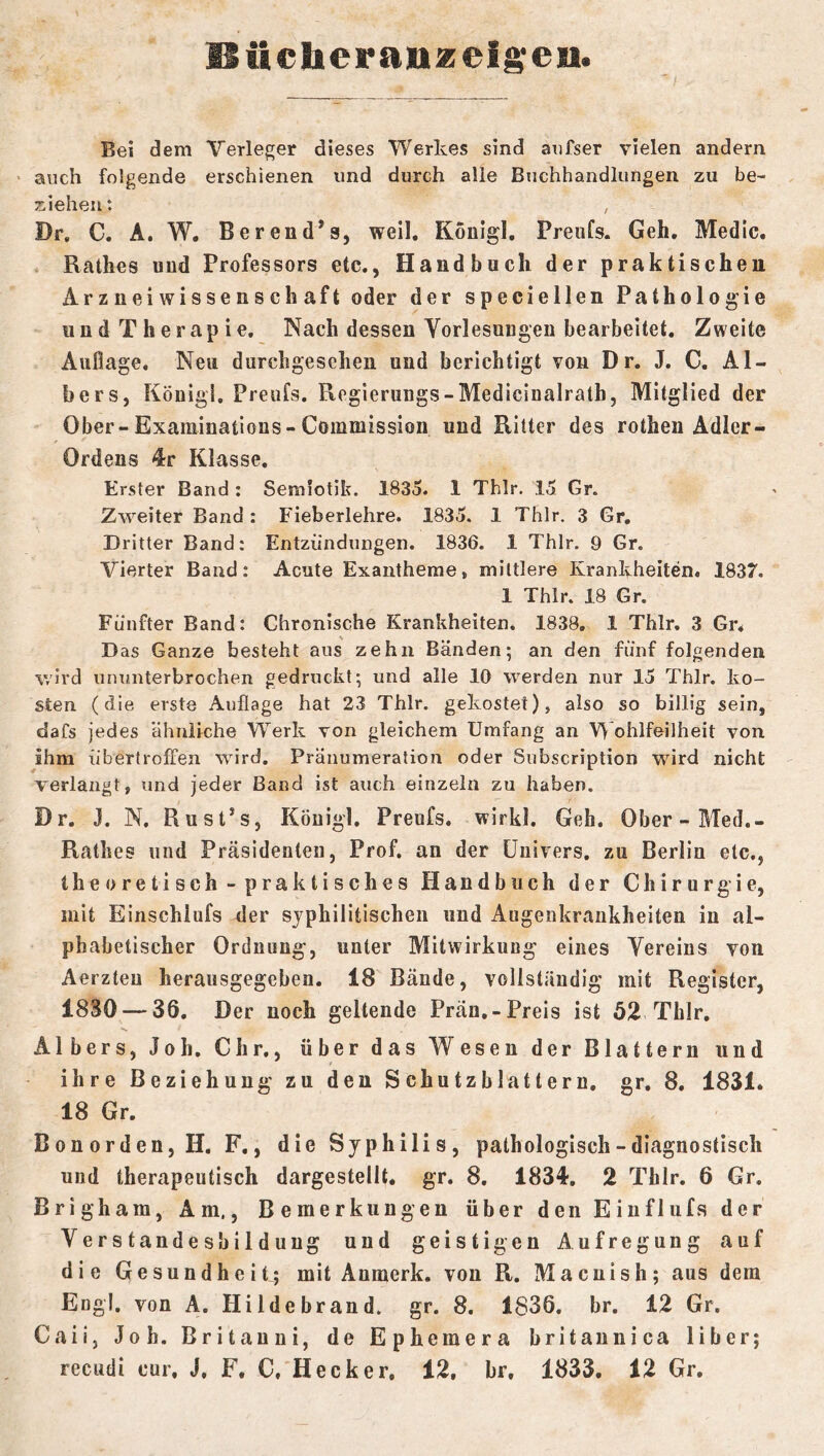 llüc]ieratizeig;en. Bei dem Verleger dieses Werkes sind aiifser vielen andern ' auch folgende erschienen und durch alle Buchhandlungen zu be- ziehen: , Dr, C. A. W, Berend’s, weil, Kouigl, Preiifs. Geh. Medic. * Käthes und Professors etc., Handbuch der praktischen Ar z nei wisse ns ch aft oder der speciellen Pathologie und Therapie. Nach dessen Yorlesuugen bearbeitet. Zweite Auflage. Neu durchgesehen und berichtigt von Dr. J. C, Al- ber s, Königi. Preufs. Kegierungs-Medicinalrath, Mitglied der Ober-Examinations-Commission und Ritter des rothen Adler- Ordens 4r Klasse. Erster Band ; Semiotik. 1835. 1 Thir. 15 Gr. Zweiter Band: Fieberlehre. 1835. 1 Thlr, 3 Gr. Dritter Band: Entzündungen. 1836. 1 Thlr. 9 Gr. Vierter Band: Acute Exantheme, mittlere Krankheiten. 1837. 1 Thlr. 18 Gr. Fünfter Band: Chronische Krankheiten. 1838, 1 Thlr. 3 Gn D as Ganze besteht aus zehn Bänden; an den fünf folgenden wird ununterbrochen gedruckt; und alle 10 werden nur 15 Thlr. ko- sten (die erste Auflage hat 23 Thlr. gekostet), also so billig sein, dafs jedes ähnliche Werk von gleichem Umfang an Wohlfeilheit von ihm übertroffen wird. Pränumeration oder Subscription wird nicht verlangt, und jeder Band ist auch einzeln zu haben. Dr. J. N. Rust^s, Köuigl. Preufs. wirkl. Geh. Ober-Med.- Rathes und Präsidenten, Prof, an der üuivers. zu Berlin etc., theoretisch- praktisches Handbuch der Chirurgie, mit Einschlufs der syphilitischen und Augenkraiikheiten in al- phabetischer Ordnung, unter Mitwirkung eines Vereins von Aerzteu herausgegeben. 18 Bände, vollständig mit Register, 1830 — 36. Der noch geltende Prän,-Preis ist 52 Thlr. Albers, Joh. Chr., über das Wesen der Blattern und ihre Beziehung zu den Schutzblattern, gr, 8. 1831. 18 Gr. Bonorden, H. F,, die Syphilis, pathologisch - diagnostisch und therapeutisch dargestellt, gr. 8. 1834, 2 Thlr. 6 Gr. Brigham, Am., Bemerkungen über den Eiuflufs der Verstandesbildung und geistigen Aufregung auf die Gesundheit; mit Anmerk, von R. Macnish; aus dem Engl, von A. Hildebrand, gr. 8. 1836. br. 12 Gr. Caiij Joh. Britauui, de Ephemera britaunica über; recudi cur. J. F. C, Hecker, 12, hr. 1833. 12 Gr,