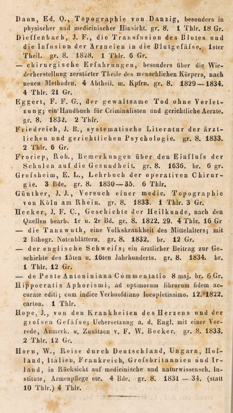 Daun, Ed. 0., Topographie von Danzig, besonders in physischer und medicinischer Hinsicht, gr. 8. 1 Thlr. 18 Gr. D i e t‘f e 11 b ac h, J. F., die Transfusion des Blutes und die Infusion der 'Arzneien in die Blutgefäfse. Ister Theil. gr. 8. 18i8. 1 Thlr. 6 Gr. — chirurgische Erfahrungen, besonders über die Wie- .derherstellung zerstörter Theile des menschlichen Körpers, nach neuen Methoden. 4 Abtheil, m, Kpfrn. gr, 8, 18^9 —1834, 4 Thlr. 21 Gr. Eggert, F. F. G., der gewaltsame Tod ohne Verlet- zung5 ein'Handbuch für Criminalisten und gerichtliche Aerzte, gr. 8. 1832. 2 Thlr. Friedreich, J, ß., systepiatische Literatur der ärzt- lichen und gerichtlichen Psychologie, gr, 8. 1833. 2 Thlr. 6 Gr. Froriep, Bob., Bemerkungen über den Einflufs der Schulen auf die Gesundheit, gr. 8. 1636. br. 6 gr. Grofsheiiu, E. L., Lehrbuch der operativen Chirur- gie. 3 Bde. gr. 8. 1830 — 35. 6 Thlr, Günther, J. J., Versuch einer medic, Topographie / von Köln am Rhein, gr. 8, 1833. 1 Thlr, 3 Gr. Hecker, J. F. C., Geschichte der Heilkunde, nach den Quellen bearb. Ir u. 2r Bd. gr. 8. 1822. 29. 4 Thlr. 16 Gr — die Tanzwuth, eine Volkskrankheit des Mittelalters; mit 2 lithogr. Notenblättern, gr, 8. 1832, br. 12 Gr. — der englische Schweifs; ein ärztlicher Beitrag zur Ge- schichte des löten u. 16ten Jahrhunderts, gr, 8. 1834. br, 1 Thlr. 12 Gr. — dePesteÄntoniniana Commeutatio 8 maj. br. 6 Gr. Hippocratis Aphorismi, ad optimoruin librorum fidem ac- curate editi; cum indice Verhoofdiano locupletissimo. 12.■^1822, cartou. 1 Thlr. - Hope, X, von den Krankheiten des Herzens und der grofseu Gefäfse; Uebersetzung a. d. Engl, mit einer Vor- rede, Anmerk. u. Zusätzen v. F, W. Becker, gr, 8, 1833, 2 Thlr. 12 Gr. \ Horn, W., Reise durch Deutschland, Ungarn, Hol- land, Italien, Frankreich, Grofsbritannieu ünd Ir- land, in Rücksicht auf medicinische und naturwissensch. In- stitute, Aimeupüege etc. 4 Bde, gr. 8. 1831 — 34. (statt