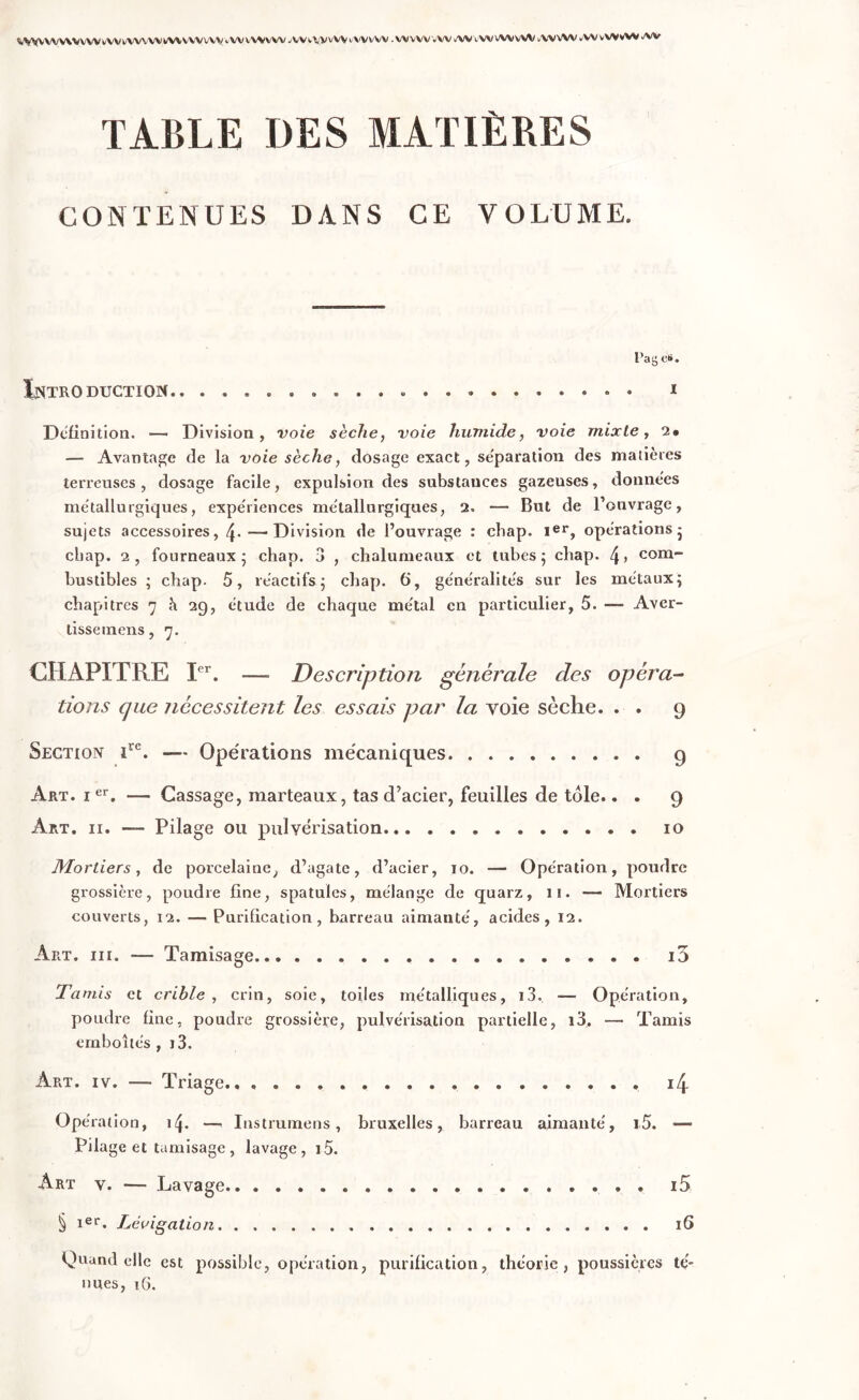 WVVWWVWVVWWWWAWWWV'vWVWV W AWVVvVV t'WVVV . WVWVW AlVtWVWvW AVVW vVV vWvW AV TABLE DES MATIÈRES CONTENUES DANS CE VOLUME. Pag e*. Introduction.. .................... i Définition. — Division, voie sèche, voie humide, voie mixte, 2» — Avantage de la voie sèche, dosage exact, séparation des matières terreuses , dosage facile, expulsion des substances gazeuses, donne'es métallurgiques, expe'riences métallurgiques, 2. — But de l’ouvrage, sujets accessoires, 4-—Division de l’ouvrage : chap. Ier, opérations - cbap. 2, fourneaux * chap. 3 , chalumeaux et tubes ; cliap. 4 > com- bustibles ; chap. 5, réactifs ; chap. 6, généralités sur les métaux; chapitres 7 à 29, étude de chaque métal en particulier, 5. Aver- tisse mens, 7. CHAPITRE Ier. — Description générale clés opéra- tions que nécessitent les essais par la voie sèche. . . 9 Section irc. — Opérations mécaniques g Art. 1er. — Cassage, marteaux, tas d’acier, feuilles de tôle.. . 9 Art. 11. —- Pilage ou pulvérisation... 10 Mortiers, de porcelaine, d’agate, d’acier, 10. —* Opération, poudre grossière, poudre fine, spatules, mélange de quarz, 11. — Mortiers couverts, 12. — Purification, barreau aimanté, acides, 12. Aiit. iii. — Tamisage i3 Tamis et crible, crin, soie, toiles métalliques, i3. — Opération, poudre fine, poudre grossière, pulvérisation partielle, i3, — Tamis emboîtés, i3. Art. iv. — Triage 14 Opération, 14. — Instrumens, bruxelles, barreau aimanté, i5. — Pilage et tamisage , lavage, i5. Art v. — Lavage i5 § ier. Lévigation 16 Quand elle est possible, opération, purification, théorie, poussières té- nues, 16.