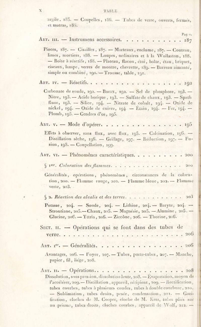 « argile, 185. — Coupelles, 186. — Tubes de verre, ouverts, fermes, et matras, i8(È Pag- s. Art. iii. — Instrumens accessoires 187 Pinces, 187. — Cisailles , 187. — Marteaux, enclume, 187. — Couteau, limes, mortiers, 188. — Loupes, ordinaires et h la Wollaston, 188. —- Boite à réactifs , 188. — Plateau, flacon, étui, boîte, étau, briquet, ciseaux, lampe, verres de montre, chevrette, 189. — Barreau aimanté, simple ou combiné, 190. — Trousse, table, 191. Art. iv. — Réactifs. . 192 Carbonate de soude, 192. — Borax, 192. — Sel de phosphore, 193.— 3NTitre, 198. — Acide borique , ig3. —Sulfate de chaux, 193. —Spath fluor, ig3. — Silice, ï94- — Nitrate de cobalt, 194. — Oxide de nickel, 194. —Oxide de cuivre, 194 — Étain, 19R — Fer, 19^. — Plomb, 195. — Gendres d’os, 195. Art. v. — Mode d’opérer. 190 Effets h observer, sans flux, avec flux, ig5. — Calcination, 196. — Distillation sèche, 196. — Grillage, 197. — Réduction, 197. — Fu- sion, 198. — Coupellation, 199. Art. vi. —■ Phénomènes caractéristiques 200 § Ier. Coloration des flammes. . 200 Généralités, opérations, phénomènes, circonstances de la colora- tion, 200. —■ Flamme rouge, 202. — Flamme bleue , 202.— Flamme t verte, 2o3. § 2. Réaction des alcalis et des terres 200 Potasse, 204. — Soude, 204. — Lithine, 20.'}.— Baryte, 204. — Strontiane, 2o5.— Chaux, 2o5. — Magnésie, 2o5. —Alumine, 2o5. — r Glücine, 206. —• Yttria , 206. — Zircône , 206. — Thorine, 206. Spxt. 11. — Operations qui se font dans des tubes de verre 206 ü Art. ier. — Généralités 206 Avantages, 206. — Foyer, 207. — Tubes, porte-tubes, 207.— Manche, papier, fil, liège, 208. Dissolution, sous pression, dissolution lente, 208. —-Évaporation, moyen de l’accélérer, 209.— Distillation , appareil, récipient, 209. —• Rectification, tubes courbes, tubes à plusieurs coudes, tubes h double courbure , 210, — Sublimation, tubes droits, pesée, condensation, 2Tt. — Gazi- fieaiion, cloches de M. Cooper, cloche de M. Kerr, tubes pliés sur un prisme, tubes droits, cloches courbes, appareil de Wolf, 212,