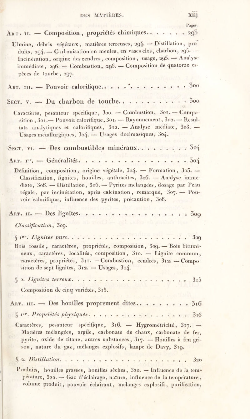 Page?. Art. îî. — Composition, propriétés chimiques.. ..... 290 Ultnine, débris végétaux, matières terreuses, 294.—-Distillation, pro duits, 294. —■ Carbonisation en meules, en vases clos, charbon, 295. — Incinération, origine des cendres , composition, usage, 295.—* Analyse immédiate, 296. — Combustion, 296. — Composition de quatorze es- pèces de tourbe, 297. Art. ni. —- Pouvoir calorifique ' 5oo Sect. v. — Du charbon de tourbe r 2 Caractères, pesanteur spécifique, 3oo. —-Combustion, 3oi. — Compo- sition , 3oi.— Pouvoir calorifique, 3oi. — Rayonnement, 3o2. — Résul- tats analytiques et calorifiques, 3o2. — Analyse médiate, 3o3. — Usages métallurgiques, 3o4- — Usages docimasiques, 004. Sect. vr. Des combustibles minéraux . 3o4 Art. Ier. — Généralités . 5o4 Définition, composition, origine végétale, 3o4« — Formation, 3o5. — Classification, lignites, houilles, anthracites, 3o6. —Analyse immé- diate, 3o6.—Distillation, 3o6.— Pyrites mélangées, dosage par Peau régale, par incinération, après calcination, remarque, 307.-— Pou- voir calorifique, influence des pyrites, précaution, 3o8. Art. 11. —- Des lignites. 5og Classification, 3og. § Ier. Lignites purs 309 Bois fossile, caractères, propriétés, composition, 3op. — Bois bitumi- neux, caractères, localités, composition, 3io. — Lignite commun, caractères, propriétés, 3n. — Combustion, cendres, 3i2.—Compo sition de sept lignites, 3i2. — Usages, 3i4> § 2. Lignites terreux 3i5 Composition de cinq variétés, 3i5. Art. iii. — Des houilles proprement dites 316 § ier. Propriétés physiques 3i6 Caractères, pesanteur spécifique, 3i6. — Hygrométricité, 317. —- Matières mélangées, argile, carbonate de chaux, carbonate de fer, pyrite, oxide de titane, autres substances, 317. —Houilles h feu gri- sou, nature du gaz, mélanges explosifs, lampe de Davy, 3tq. § 2. Distillation 3ao Produits, houilles grasses, bouilles sèches, 320. — Influence de la tem- pérature, 320. — Gaz d’éclairage, nature, influence de la température, volume produit, pouvoir éclairant, mélanges explosifs, purification,