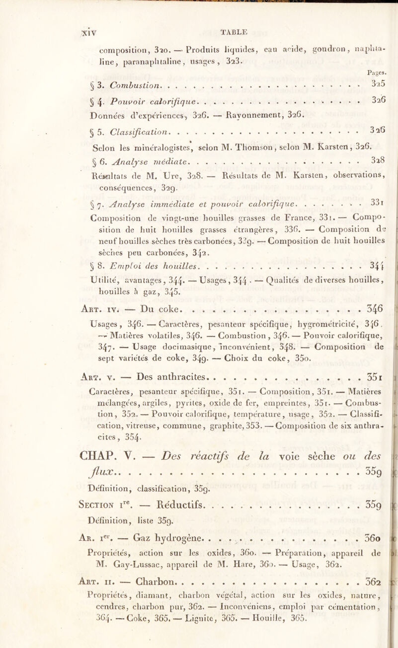 composition, 320. — Produits liquides, eau aride, goudron, naphta- line, paranaphtaline, usages, 323. Pages. § 3. Combustion ^ 4- Pouvoir calorijique. . » Données d’expériences^ 326. — Rayonnement, 326. § 5. Classification 325 326 326 a Selon les minéralogistes, selon M. Thomson, selon M. Karsten, 626. § 6. Analyse médiate 028 Réâaltats de M. Ure, 328. — Résultats de M. Karsten, observations, conséquences, 829. §7. Analyse immédiate et pouvoir calorifique » • 331 Composition de vingt-une houilles grasses de France, 83ï.— Compo- sition de huit houilles grasses étrangères, 336. — Composition de neuf houilles sèches très carbonées, 33g. —Composition de huit houilles sèches peu carbonées, 342. § 8. Emploi des houilles 34 4 Utilité, avantages, 344- — Usages, 344 * — Qualités de diverses houilles, houilles h gaz, 3q5. Art. iv. —- Du coke 346 Usages, 346. — Caractères, pesanteur spécifique, hygrométricité, 3|6, Matières volatiles, 346. — Combustion , 346. — Pouvoir calorifique, 347. -—Usage docimasique, inconvénient, 348. — Composition de sept variétés de coke, 349- — Choix du coke, 35o. Arï. v. -— Des anthracites 351 Caractères, pesanteur spécifique, 351. — Composition, 351. — Matières mélangées, argiles, pyrites, oxide de fer, empreintes, 35r• ■—Combus- tion, 352.—• Pouvoir calorifique, température, usage, 352.— Classifi- cation, vitreuse, commune, graphite, 353. — Composition de six anthra- cites , 354. CHAP. V. — Des réactifs de la voie sèche ou des flux 35g ( Définition, classification, 35q. Section ire. — Re'ductifs 35g \ { Définition, liste 35g. Ar. ier. — Gaz hydrogène. 36o Propriétés, action sur les oxides, 36o. — Préparation, appareil de M. Gay-Lussac, appareil de M. Hare, 36o. — Usage, 362. Art. 11. — Charbon. 562 1 Propriétés, diamant, charbon végétal, action sur les oxides, nature, cendres, charbon pur, 362. — Inconvéniens, emploi par cémentation, 864. —Coke, 365. — Lignite, 365. — Houille, 365.