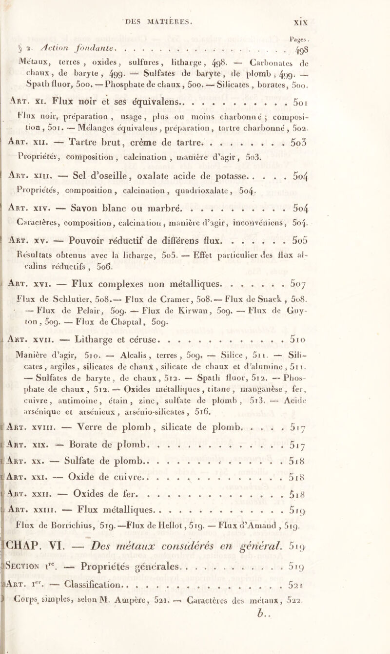 Pages . § 2. Action fondante Métaux, terres, oxides, sulfures, litharge, 49$- — Carbonates de chaux, de baryte, 499- — Sulfates de baryte, de plomb , 499. — Spath fluor, 5oo.—Phosphate de chaux , 5oo. — Silicates , borates, 5oo. Art. xi. Flux noir et ses e'quivalens 5oi flux noir, préparation, usage, plus ou moins charbonné ; composi- tion , 5oi. — Mélangés e'quivalens , préparation , tartre charbonné , 5o2, Art. xii. — Tartre brut, crème de tartre 5o3 Propriétés, composition, calcination, manière d’agir, 5o3. \ Art. xiii, — Sel d’oseille, oxalate acide de potasse 5o4 Propriétés, composition, calcination, quadrioxalate, 5o4- Art. xîv. —- Savon blanc ou marbre 5o4 Caractères, composition, calcination, manière d’agir, inconvéniens, 5o4. Art. xv. — Pouvoir réductif de différens flux 5o5 Résultats obtenus avec la litharge, 5o5. — Effet particulier des flux ai- câlins réduc tifs , 5o6. Art. xvi. ■— Flux complexes non métalliques. ...... 5oj Flux de Schlutier, 5o8.— Flux de Cramer, 5o8.— Flux de Snack , 5o8. — Flux de Pelair, 509. —Flux de Kirwan, 5og. —Flux de Guy- ton , 5og. — Flux de Cbaptal, 5og. Art. xvii. —- Litharge et céruse. 5io Manière d’agir, 5io. — Alcalis, terres, 5og. — Silice, 511. — Sili- cates , argiles, silicates de chaux , silicate de chaux et d’alumine , 5i 1. — Sulfates de baryte, de chaux, 5i2. — Spath fluor, 5i2. — Phos- ]>hate de chaux, 512. — Oxides métalliques , titane , manganèse, fer, cuivre, antimoine, étain, zinc, sulfate de plomb, 5i3. — Acide arsénique et arsénieux, arsénio-silicates, 5i6. Art. xviii. — Verre de plomb, silicate de plomb 517 Art. xix. — Borate de plomb 517 ï Art. xx. Sulfate de plomb 5x8 Art. xxi. Oxide de cuivre v . . . 518 1 Art. xxii. — Oxides de fer 5i8 Art. xxiii. — Flux métalliques . . 5i<) Flux de Borrichius, 5ig.—Flux de Helloi, 5ig. — Fluxd’Amand , 5ig. CHAP. VI. — Des métaux considérés en général. 519 3Section ire. — Propriétés générales 5ig /Art. Ier. — Classification 521 1 Corps, simples, selon M. Ampère, 521.— Caractères des métaux, 522 b. o