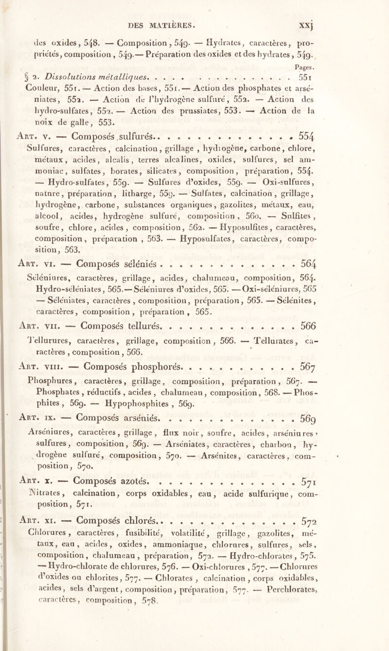 dos oxides, 548. —Composition, 549* —Hydrates, caractères, pro- priétés, composition , 549-— Préparation des oxides et des hydrates , 549- Pages. § a. Dissolutions métalliques 551 Conlenr, 55t. — Action des bases, 55i.—■ Action des phosphates et arsé- niates, 552. ■— Action de l’hydrogène sulfuré, 55a. Action des hydro-sulfates, 55a.— Action des prussiates, 553. — Action de la noix de galle, 553. Art. v. — Composés sulfures.. . * . « 554 Sulfures, caractères, calcination, grillage , hydrogène, carbone, chlore, métaux, acides, alcalis, terres alcalines, oxides, sulfures, sel am- moniac, sulfates, borates, silicates, composition, préparation, 554- — Hydro-sulfates, 55g. — Sulfures d’oxides, 55g. — Oxi-snlfures, nature, préparation, litharge, 55g. — Sulfates, calcination, grillage, hydrogène, carbone, substances organiques, gazolitcs, métaux, eau, alcool, acides, hydrogène sulfuré, composition, 56o. — Sulfites, soufre, chlore, acides, composition, 56 a. — Hyposulfites, caractères, composition, préparation , 563. —- Hyposnlfates, caractères, compo- sition, 563. Art. yi. — Composés séïéniés 564 Séléniures, caractères, grillage, acides, chalumeau, composition, 564- Hydro -séle'niates, 565.— Séléniures d’oxides, 565. —Oxi-séléniures, 565 —Séléniates, caractères, composition, préparation, 565. —Sélénites, caractères, composition, préparation, 565. Art. vu. -— Composés tellurés 566 Tellurures, caractères, grillage, composition, 566. — Tclluiates, ca- ractères , composition, 566. Art. viii. — Composés phosphorés Phosphures, caractères, grillage, composition, préparation, 567. —■ Phosphates , rédnctifs , acides , chalumeau, composition, 568. —- Phos- phites , 56g. — Hypophosphites , 56g. Art. ix. — Composés arséniés 56g Arséniures, caractères, grillage, flux noir, soufre, acides, arséuiu res > sulfures, composition, 56g. — Arséniates, caractères, charbon, hy- drogène sulfuré, composition, 570. —- Arsénites, caractères, com- position, 570. Art. x. —■ Composés azotés. . . 5yi Nitrates, calcination, corps oxidables, eau, acide sulfurique, com- position, 571. Art. xi. —- Composés chlorés 572 Chlorures, caractères, fusibilité, volatilité, grillage, gazolites, mé- taux, eau, acides, oxides, ammoniaque, chlorures, sulfures, sels, composition, chalumeau, préparation, 572. — Hydro-chlorates, 575. — Hydro-chlorate de chlorures, 576. — Oxi-chîorures , 577. —Chlorures d’oxides ou ehîorites, 577. — Chlorates , calcination , corps oxidables, acides, sels d’argent, composition, préparation, 577. — Perchlorates, caractères, composition, 578.