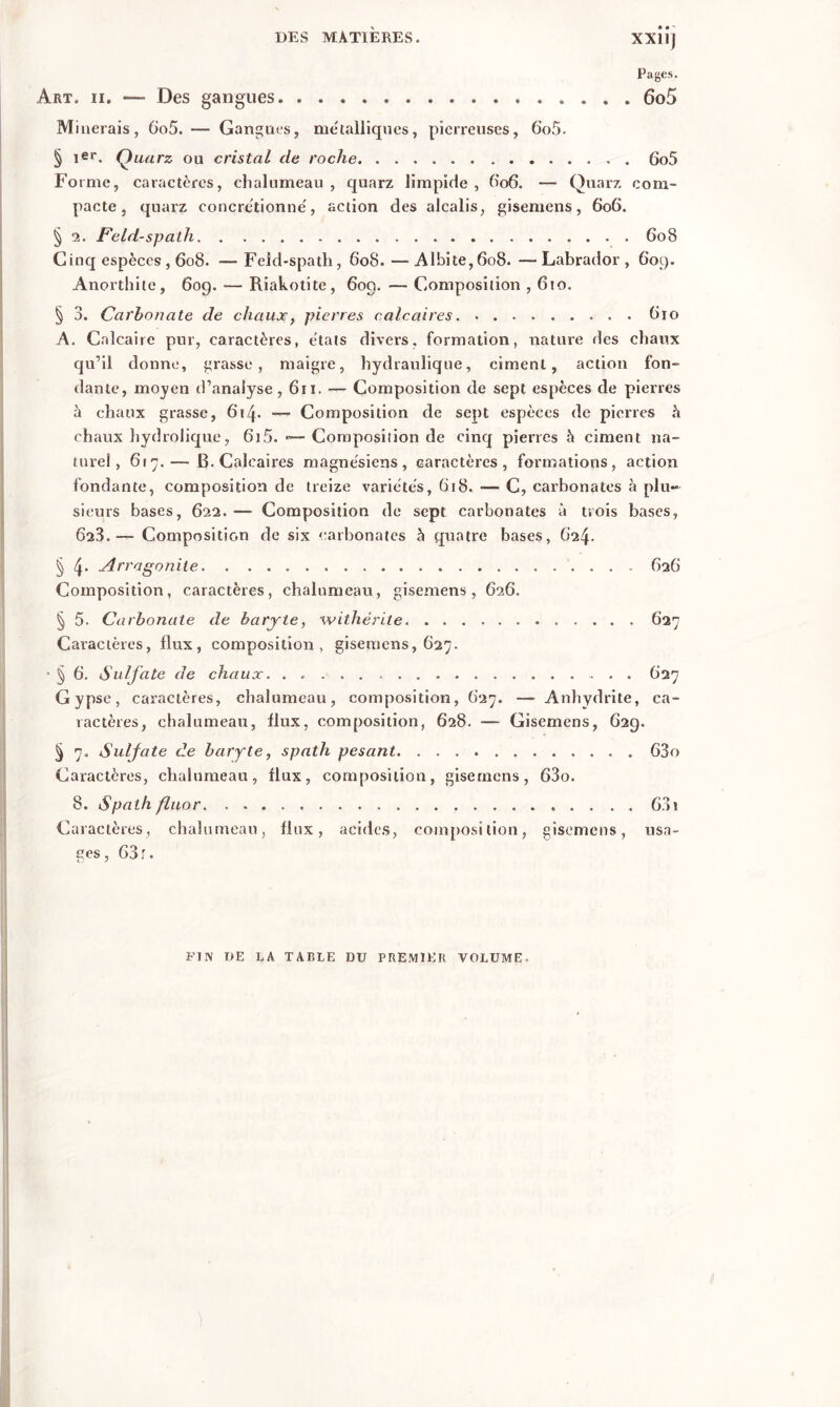 Pages. Art. ii. — Des gangues. 6o5 Minerais, 6o5. — Gangues, me'talliques, pierreuses, 6o5. § 1er. Quarz ou cristal de roche 6o5 Forme, caractères, chalumeau, quarz limpide, 606. — Quarz com- pacte, quarz eoncrétionné, action des alcalis, gisemens, 606. § 2. Feld-spath 608 Cinq espèces , 608. — Feld-spatli, 608.—Albite,6o8. —Labrador, 609. Anorthite, 609. — Riakotite, 609. — Composition , 610. § 3. Carbonate de chaux, pierres calcaires 810 A. Calcaire pur, caractères, états divers, formation, nature ries chaux qu’il donne, grasse, maigre, hydraulique, ciment, action fon- dante, moyen d’analyse ,611. — Composition de sept espèces de pierres à chaux grasse, 614. Composition de sept espèces de pierres à chaux hydrolique, 6i5. 1—Composition de cinq pierres à ciment na- turel, 6r7.— B. Calcaires magnésiens, caractères, formations, action fondante, composition de treize variétés, 618. -— C, carbonates à plu- sieurs bases, 622. — Composition de sept carbonates à trois bases, 623.— Composition de six carbonates à quatre bases, 624. § 4’ Arragonite 626 Composition, caractères, chalumeau, gisemens, 626. § 5. Carb onate de baryte, wi thé rite 627 Caractères, flux, composition, gisemens, 627. ■ ^ 6. Sulfate de chaux. . 627 Gypse, caractères, chalumeau, composition, 627. — Anhydrite, ca- ractères, chalumeau, flux, composition, 628. — Gisemens, 629. § 7, Sulfate de baryte, spath pesant 63o Caractères, chalumeau, flux, composition, gisemens, 63o. 8. Spath fluor 631 Caractères, chalumeau, flux, acides, composition, gisemens, usa- ges, 63 r. FIN UE LA TABLE DU PREMIER VOLUME.