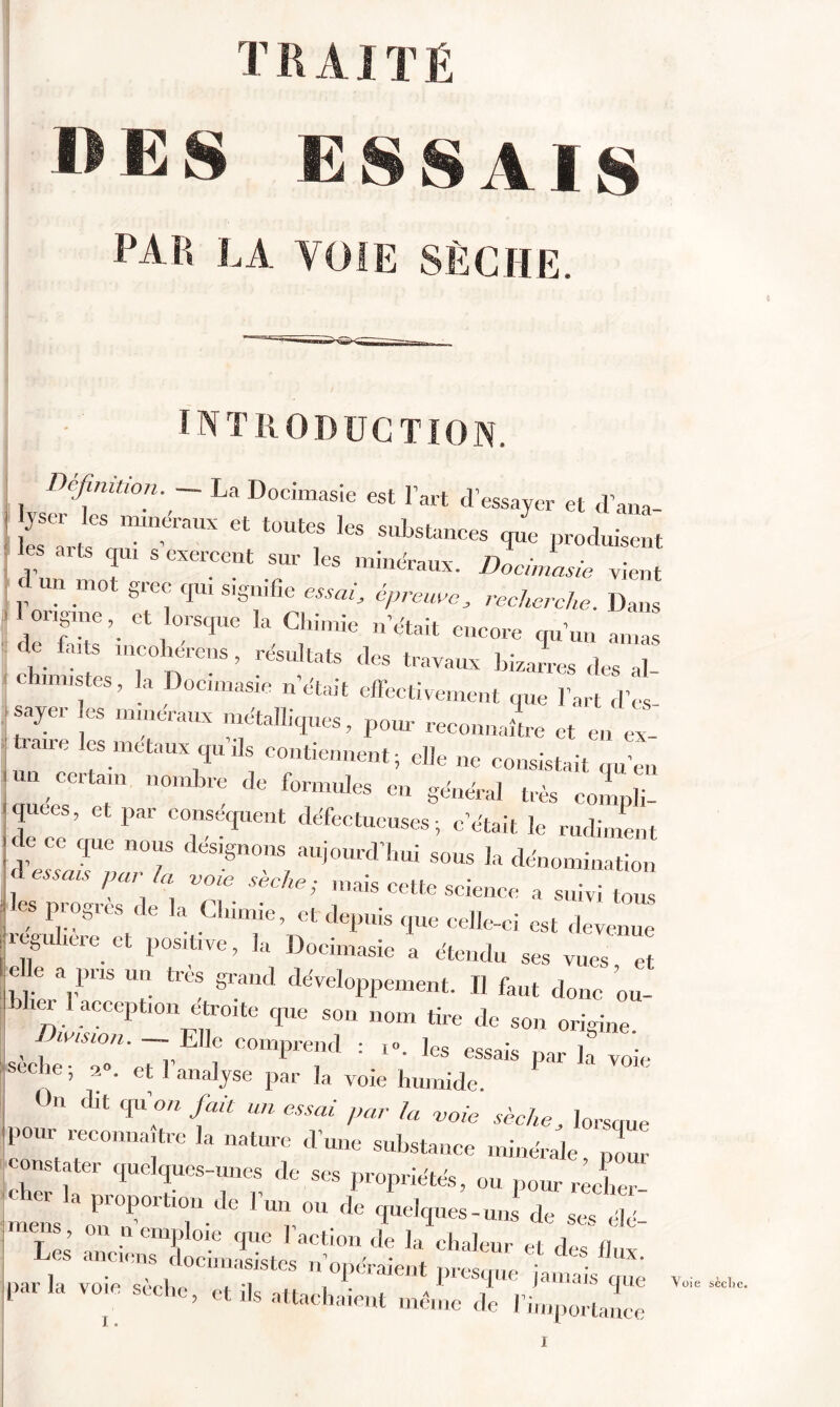 T15 AIT É »ES ESSAIS PAR LA VOIE SÈCHE. INTRODUCTION. Définition. — La Docimasie est l’art d’essayer et d’ana « toute, le, .ub,,mra d un mot grec qui signifie essai, épreuve, recherche. Dans ! ongme, et orsque la Chimie n’était encore qu’un amas de farts mcoherens , résultats des travaux bizarres des al chimistes, la Docimasie n’était effectivement que l’art d’es- ,sayer es minéraux métalliques, pour reeounaL et en ex- traire les métaux qu ils contiennent; elle ne consistait qu’en ' 'Y' ,1 n°mLre de formu,es «1 général très compli- ejuees, et par conséquent défectueuses; c’était le rudiment 2 8n°w aUj0Urd’hui S0US dénomination lesToXh , VZ Se.Che; :naiS Cette “ a suivi tous P. °° CS <le k Clumie’ et depuis que celle-ci est devenue reguhere et positive, la Docimasie a étendu ses vues, et t e a pus un très grand développement. Il faut donc ou- ei 1 acception étroite que son nom tire de son origine , . lV,SWn’ ~;,Elle comprend : ]es essais par la voie seclie; 2». et 1 analyse par la voie humide On dit qu’on fait un essai par la voie sèche, lorsque pour reconnaître la nature d’une substance minérale , ' zr r'rr? * - »■*■**. », Jtr mens Z''” T ''' ,le I^Ves-uns d, . , Z srrfe*?.1 '• «**- « *, ««. ' lunmasistes n opéraient rirpcmm : parla voie sèche, et ils attachaient mêiîie de I importance Voie sèche.