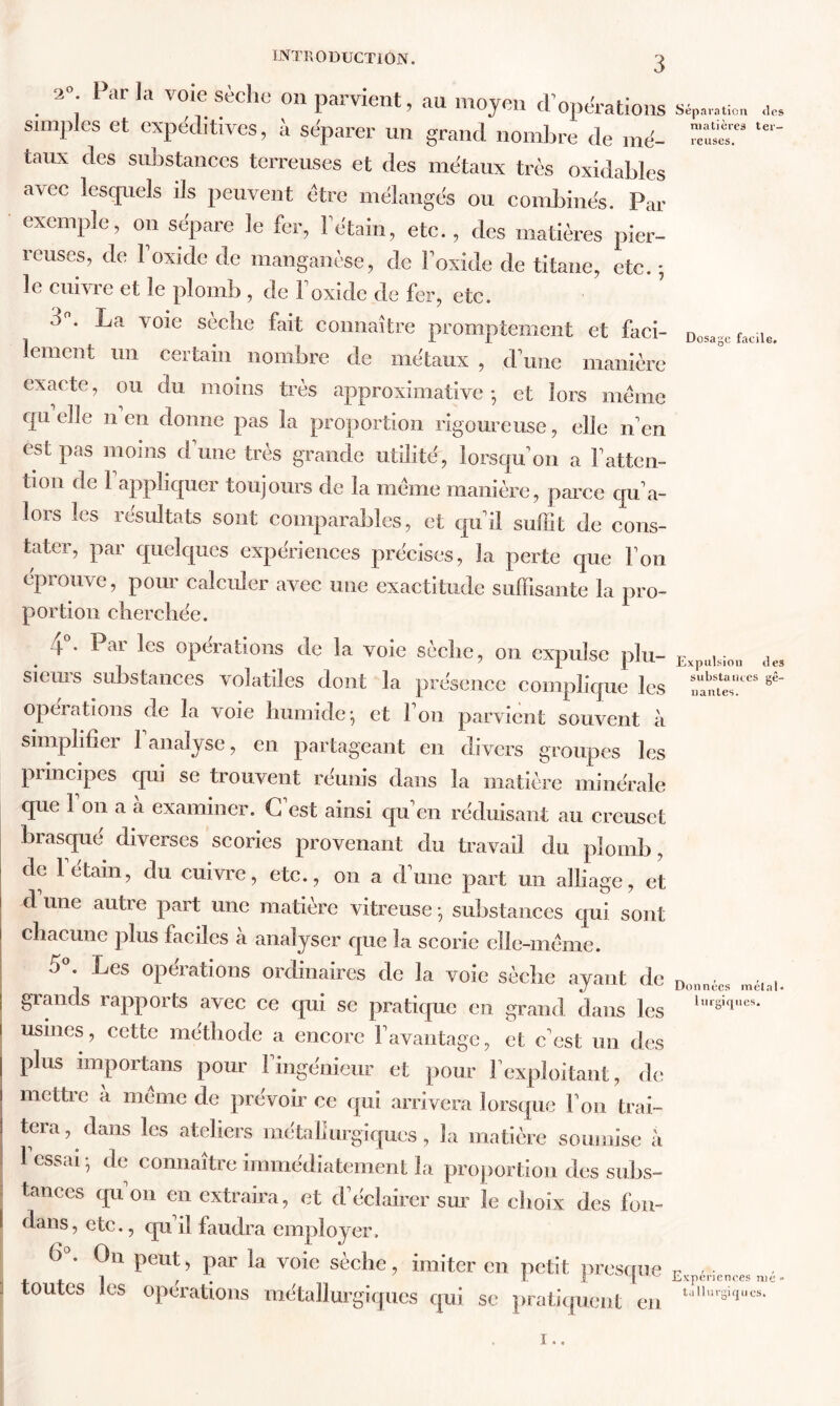 2°. Parla voie sèche on parvient, au moyen cF operations simples et expéditives, à séparer un grand nombre de mé- taux des substances terreuses et des métaux très oxidables avec lesquels ils peuvent être mélangés ou combinés. Par exemple, on sépare le fer, l'étain, etc., des matières pier- reuses, de F oxide de manganèse, de Foxide de titane, etc. -, le cuivre et le plomb , de Foxide de fer, etc. o°. La voie sèche fait connaître promptement et faci- lement un certain nombre de métaux , d une manière exacte, ou du moins très approximative-, et lors meme quelle n en donne pas la proportion rigoureuse, elle n’en est pas moins dune très grande utilité, lorsqu'on a Fatten- tion de 1 appliquer toujours de la même manière, parce qu'a- lors les résultats sont comparables, et qu’il suffit de cons- tater, par quelques expériences précises, la perte que Fon éprouve, pour calculer avec une exactitude suffisante la pro- portion cherchée. 4 • Pai les operations de la voie sèche, on expulse plu- sieurs substances volatiles dont la présence complique les opérations de la voie humide-, et Fon parvient souvent à simplifier l'analyse, en partageant en divers groupes les principes qui se trouvent réunis dans la matière minérale que Fon a à examiner. C'est ainsi qu'en réduisant au creuset brasqué diverses scories provenant du travail du plomb, de letain, du cuivre, etc., on a d'une part un alliage, et d une autre part une matière vitreuse • substances qui sont chacune plus faciles à analyser que la scorie elle-même. J * ^cs operations ordinaires de la voie sèche ayant de grands rapports avec ce qui se pratique en grand dans les usines, cette méthode a encore l'avantage, et c'est un des plus importans pour 1 ingénieur et pour l'exploitant, de mettre à même de prévoir ce qui arrivera lorsque Fon trai- tera, dans les ateliers métallurgiques, la matière soumise à 1 essai- de connaître immédiatement la proportion des subs- tances quon en extraira, et d'éclairer sur le choix des fon- dans, etc., qu il faudra employer. (3 . On peut, par la voie sèche, imiter en petit presque toutes les opérations métallurgiques qui se pratiquent en Séparation des matières ter- reuses. Dosage facile. Expulsion des substances gê- nantes. Données métal* lurgiques. Expériences nié* ta llurgirjucs. 1 ..