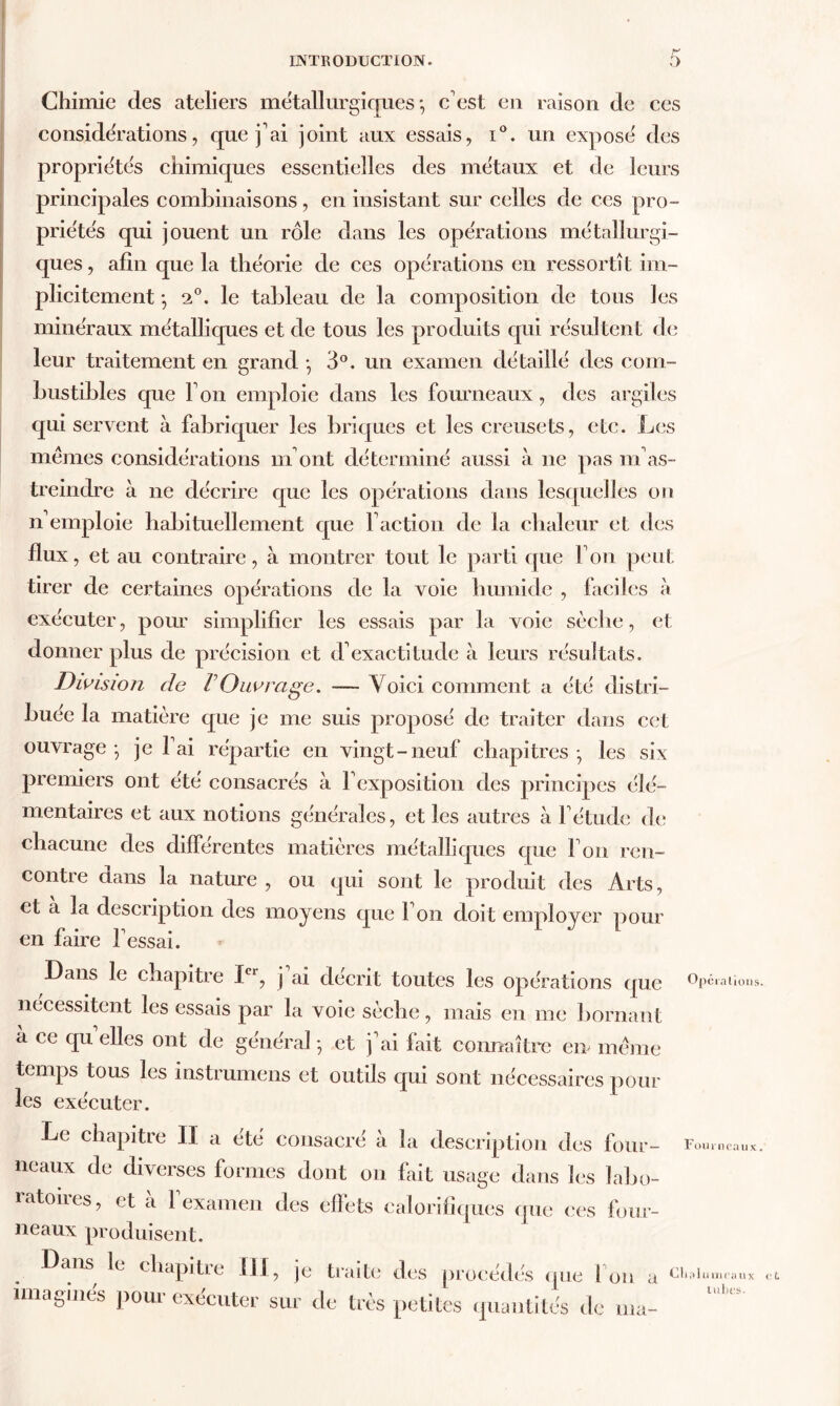 Chimie des ateliers métallurgiques-, c'est en raison de ces considérations, que j'ai joint aux essais, i°. un exposé des propriétés chimiques essentielles des métaux et de leurs principales combinaisons, en insistant sur celles de ces pro- priétés qui jouent un rôle dans les opérations métallurgi- ques, afin que la théorie de ces opérations en ressortît im- plicitement -, 2°. le tableau de la composition de tous les minéraux métalliques et de tous les produits qui résultent de leur traitement en grand -, 3°. un examen détaillé des com- bustibles que l'on emploie dans les fourneaux, des argiles qui servent à fabriquer les briques et les creusets, etc. Les memes considérations m'ont déterminé aussi à ne pas m'as- treindre à ne décrire que les opérations dans lesquelles on n'emploie habituellement que Faction de la chaleur et îles flux, et au contraire, à montrer tout le parti que l'on peut tirer de certaines opérations de la voie humide , faciles à exécuter, pour' simplifier les essais par la voie sèche, et donner plus de précision et d'exactitude à leurs résultats. Division de VOuvrage. — Voici comment a été distri- buée la matière que je me suis proposé de traiter dans cet ouvrage-, je l'ai répartie en vingt-neuf chapitres-, les six premiers ont été consacrés à l'exposition des principes élé- mentaires et aux notions générales, et les autres à l'étude de chacune des différentes matières métalliques que l'on ren- contre dans la nature , ou qui sont le produit des Arts, et a la description des moyens que 1 on doit employer pour en faire Fessai. Dans le chapitre Ier, j'ai décrit toutes les opérations que nécessitent les essais par la voie sèche, mais en me bornant à ce qu elles ont de général -, et j'ai fait connaître en meme temps tous les instrumens et outils qui sont nécessaires poul- ies exécuter. Le chapitre II a été consacré à la description des four- neaux de diverses formes dont on fait usage dans les labo- ratoires, et à l'examen des effets calorifiques que ces four- neaux produisent. Dans le chapitre DI, je traite des procédés que Fou a imaginés pour exécuter sur de très petites quantités de ma- Opéralioi Fouinea Cualumeai tubes