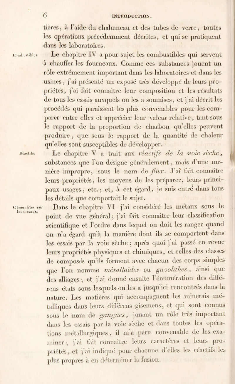 Combustibles. Réactifs. Généralités sur les métaux. tières, à F aide du clialumeau et des tubes de verre, toutes les operations précédemment décrites, et qui se pratiquent dans les laboratoires. Le chapitre IV a pour sujet les combustibles qui servent à chauffer les fourneaux. Comme ces substances jouent un rôle extrêmement important dans les laboratoires et dans les usines, j'ai présenté un exposé très développé de leurs pro- priétés, j’ai fait connaître leur composition et les résultats de tous les essais auxquels on les a soumises, et j'ai décrit les procédés qui paraissent les plus convenables pour les com- parer entre elles et apprécier leur valeur relative, tant sous le rapport de la proportion de charbon qu'elles peuvent produire , que sous le rapport de la quantité de chaleur qu'elles sont susceptibles de développer. Le chapitre V a trait aux réactifs de la voie sèche > substances que Ton désigne généralement, mais d'une mi- nière impropre, sous le nom de flux. J'ai fait connaître leurs propriétés, les moyens de les préparer, leurs princi- paux usages, etc.; et, à cet égard, je suis entré dans tous les détails que comportait le sujet. Dans le chapitre VI j'ai considéré les métaux sous le point de vue général ; j'ai fait connaître leur classification scientifique et l'ordre dans lequel on doit les ranger quand on n'a égard qu'à la manière dont ils se comportent dans les essais par la voie sèche ; après quoi j ai passé en revue leurs propriétés physiques et chimiques, et celles des classes de composés qu'ils forment avec chacun des corps simples que l'on nomme métalloïdes ou gazohthes ^ ainsi que des alliages ; et j'ai donné ensuite F énumération des diffé- rens états sous lesquels on les a jusqu ici rencontres dans la nature. Les matières qui accompagnent les minerais mé- talliques dans leurs différens gisemens, et qui sont connus sous le nom de gangues > jouant un rôle très important dans les essais par la voie sèche et dans toutes les opera- tions métallurgiques , il m a paru convenable de les exa- miner ; j ai fait connaître leurs caractères et leurs pro- priétés, et j'ai indiqué pour chacune déliés les reactifs les plus propres à en déterminer la fusion. !