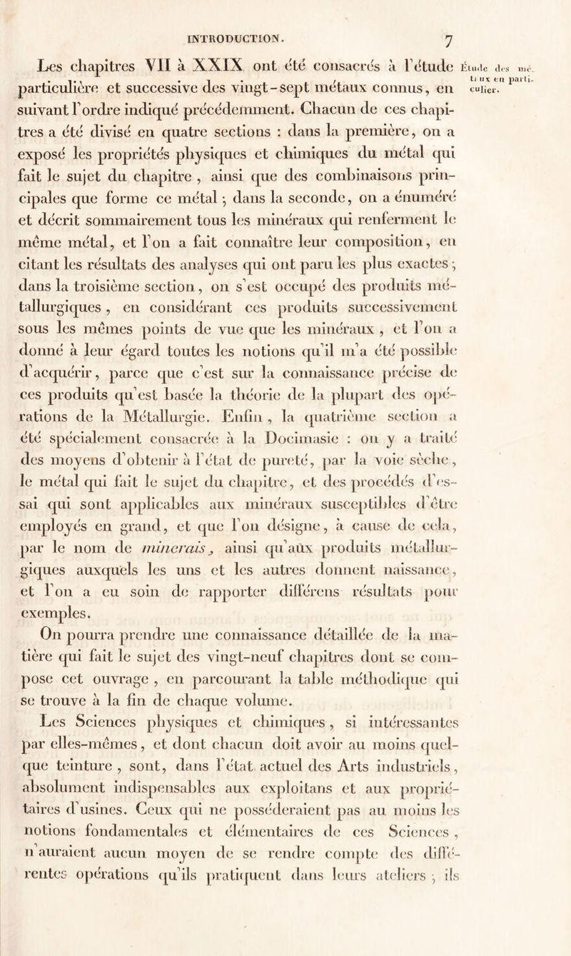 Les chapitres VII à XXIX ont etc consacres à F étude Élude des me particulière et successive des vingt-sept métaux connus, en cuiier. suivant Tordre indiqué précédemment. Chacun de ces chapi- tres a été divisé en quatre sections : dans la première, on a exposé les propriétés physiques et chimiques du métal qui fait le sujet du chapitre , ainsi que des combinaisons prin- cipales que forme ce métal -, dans la seconde, on a énuméré et décrit sommairement tous les minéraux qui renferment le même métal, et Ton a fait connaître leur composition, eu citant les résultats des analyses qui ont paru les plus exactes • dans la troisième section, on s'est occupé des produits mé- tallurgiques , en considérant ces produits successivement sous les mêmes points de vue que les minéraux , et Ton a donné à leur égard toutes les notions qu'il nia été possible d'acquérir, parce que c'est sur la connaissance précise de ces produits qu'est basée la théorie de la plupart des opé- rations de la Métallurgie. Enfin , la quatrième section a été spécialement consacrée à la Dociinasie : on y a traité des moyens d'obtenir à l'état de pureté, par la voie sèche, le métal qui fait le sujet du chapitre, et des procédés <Fes- sai qui sont applicables aux minéraux susceptibles d'être employés en grand, et que l'on désigne, à cause île cela, par le nom de initierais„ ainsi qu'aûx produits métallur- giques auxquels les uns et les autres donnent naissance, et l'on a eu soin de rapporter différens résultats pour exemples. On pourra prendre une connaissance détaillée de la ma- tière qui fait le sujet des vingt-neuf chapitres dont se com- pose cet ouvrage , en parcourant la table méthodique qui se trouve à la fin de chaque volume. Les Sciences physiques et chimiques , si intéressantes par elles-mêmes, et dont chacun doit avoir au moins quel- que teinture , sont, dans l'état actuel des Arts industriels, absolument indispensables aux exploitans et aux proprié- taires d'usines. Ceux qui ne posséderaient pas au moins les notions fondamentales et élémentaires de ces Sciences , n auraient aucun moyen de se rendre compte des diffé- rentes opérations qu'ils pratiquent dans leurs ateliers -, ils ti iix fcrc parti.