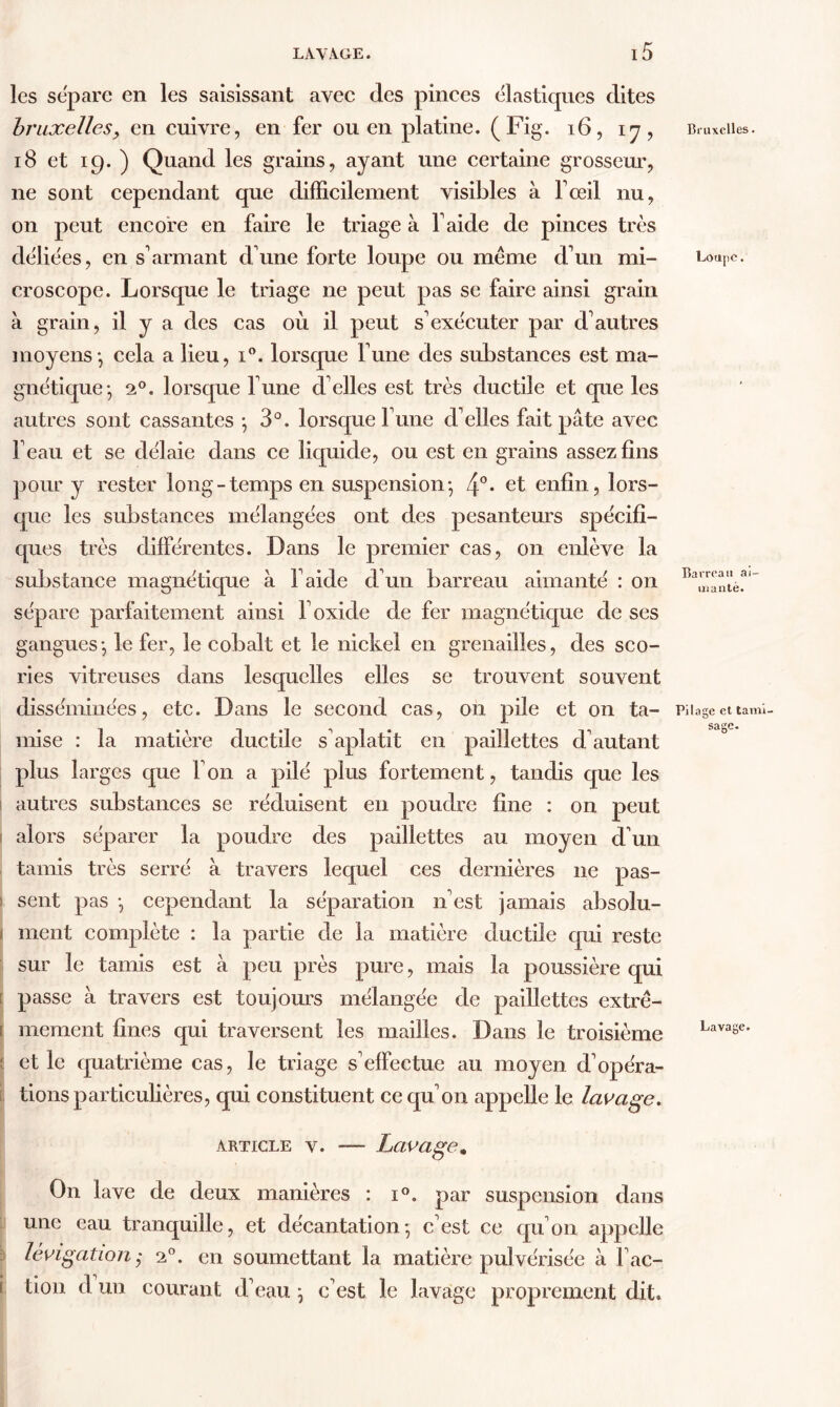 les sépare en les saisissant avec des pinces élastiques dites bruxelles, en cuivre, en fer ou en platine. (Fig. 16, 17, 18 et 19. ) Quand les grains, ayant une certaine grosseur, ne sont cependant que difficilement visibles à T œil nu, on peut encore en faire le triage à faide de pinces très déliées, en s'armant d'une forte loupe ou même d'un mi- croscope. Lorsque le triage ne peut pas se faire ainsi grain à grain, il y a des cas où il peut s'exécuter par d'autres moyens*, cela a lieu, i°. lorsque l'une des substances est ma- gnétique- 20. lorsque l'une d'elles est très ductile et que les autres sont cassantes -, 3°. lorsque l une d'elles fait pâte avec l'eau et se délaie dans ce liquide, ou est en grains assez fins pour y rester long-temps en suspension-, 4°* et enfin, lors- que les substances mélangées ont des pesanteurs spécifi- ques très différentes. Dans le premier cas, 011 enlève la substance magnétique à l'aide d'un barreau aimanté : on sépare parfaitement ainsi l'oxide de fer magnétique de ses gangues-, le fer, le cobalt et le nickel en grenailles, des sco- ries vitreuses dans lesquelles elles se trouvent souvent disséminées, etc. Dans le second cas, on pile et on ta- mise : la matière ductile s'aplatit en paillettes d'autant plus larges que Ton a pilé plus fortement, tandis que les autres substances se réduisent en poudre fine : on peut alors séparer la poudre des paillettes au moyen d'un tamis très serré à travers lequel ces dernières ne pas- sent pas *, cependant la séparation n'est jamais absolu- 1 ment complète : la partie de la matière ductile qui reste sur le tamis est à peu près pure, mais la poussière qui [ passe à travers est toujours mélangée de paillettes extrê- i mement fines qui traversent les mailles. Dans le troisième et le quatrième cas, le triage s'effectue au moyen d'opéra- tions particulières, qui constituent ce qu'on appelle le lavage, article v. — Lavage. On lave de deux manières : i°. par suspension dans une eau tranquille, et décantation- c'est ce qu'on appelle lévigation20. en soumettant la matière pulvérisée à l'ac- i tion d un courant d'eau \ c'est le lavage proprement dit. Bruxelles. Loupe. Barreau ai- manté. Pilage et tami- sage. Lavage.