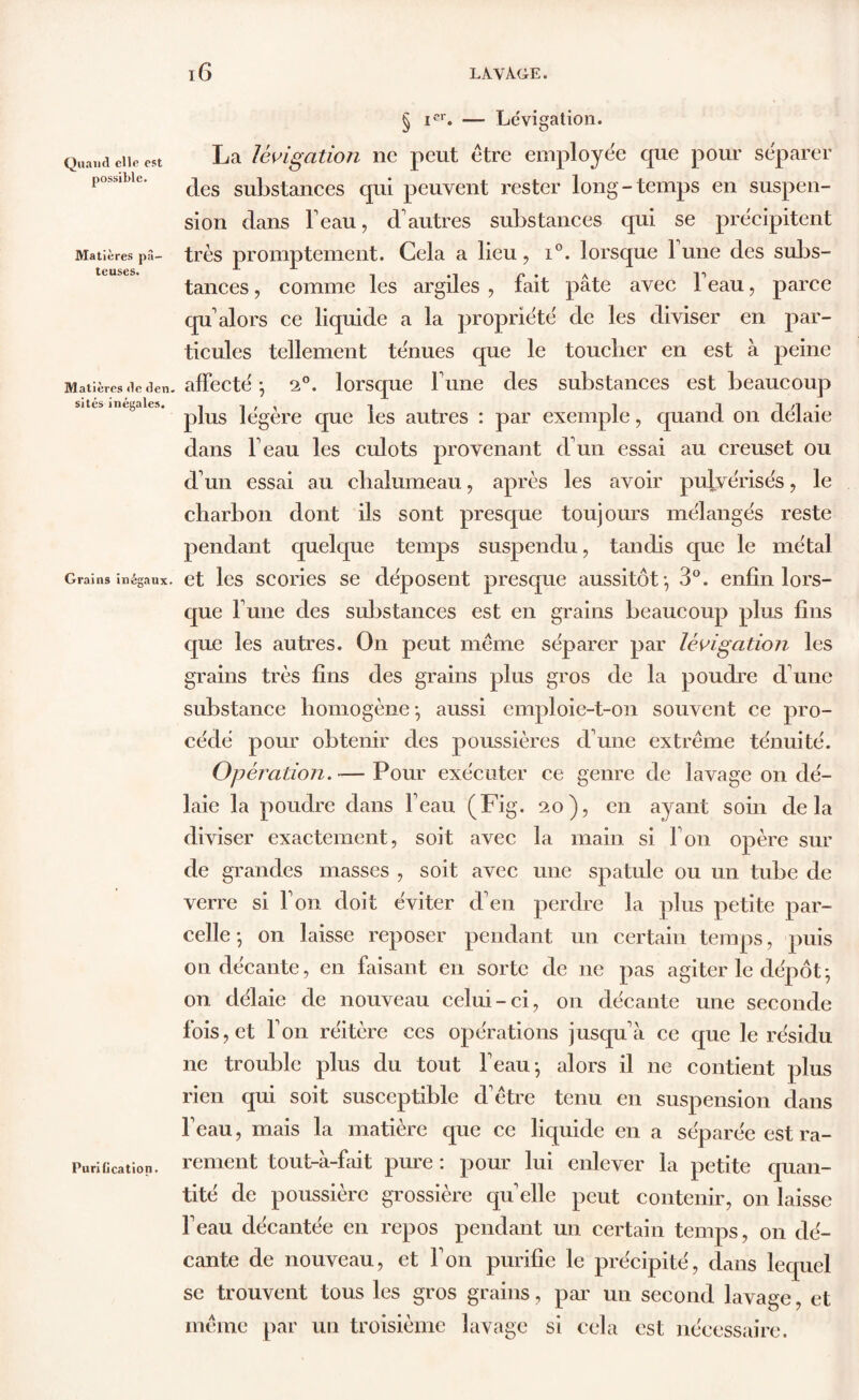 Quand elle est possible. Matières pâ- teuses. Matières <le den. sites inégales. Grains inégaux. Purification. Lévigation. La lévigation ne peut être employée que pour séparer des substances qui peuvent rester long-temps en suspen- sion dans beau, d'autres substances qui se précipitent très promptement. Cela a lieu, i°. lorsque 1 une des subs- tances , comme les argiles , fait pâte avec beau, parce qu alors ce liquide a la propriété de les diviser en par- ticules tellement ténues que le toucher en est à peine affecté ; 2°. lorsque b une des substances est beaucoup plus légère que les autres : par exemple, quand on délaie dans beau les culots provenant d'un essai au creuset ou d'un essai au chalumeau, après les avoir pulvérisés, le charbon dont ils sont presque toujours mélangés reste pendant quelque temps suspendu, tandis que le métal et les scories se déposent presque aussitôt-, 3°. enfin lors- que l'une des substances est en grains beaucoup plus fins que les autres. On peut même séparer par lévigation les grains très fins des grains plus gros de la poudre d'une substance homogène- aussi emploie-t-on souvent ce pro- cédé pour obtenir des poussières d'une extrême ténuité. Opération. -—Pour exécuter ce genre de lavage on dé- laie la poudre dans beau (Fig. 20), en ayant soin delà diviser exactement, soit avec la main si bon opère sui- de grandes masses , soit avec une spatule ou un tube de verre si bon doit éviter d'en perdre la plus petite par- celle-, on laisse reposer pendant un certain temps, puis on décante, en faisant en sorte de 11e pas agiter le dépôt; on délaie de nouveau celui-ci, on décante une seconde fois, et bon réitère ces opérations jusqu'à ce que le résidu ne trouble plus du tout beau; alors il ne contient plus rien qui soit susceptible d'être tenu en suspension dans beau, mais la matière que ce liquide en a séparée est ra- rement tout-à-fait pure : pour lui enlever la petite quan- tité de poussière grossière quelle peut contenir, 011 laisse l'eau décantée en repos pendant un certain temps, on dé- cante de nouveau, et bon purifie le précipité, dans lequel se trouvent tous les gros grains, par un second lavage, et même par un troisième lavage si cela est nécessaire.