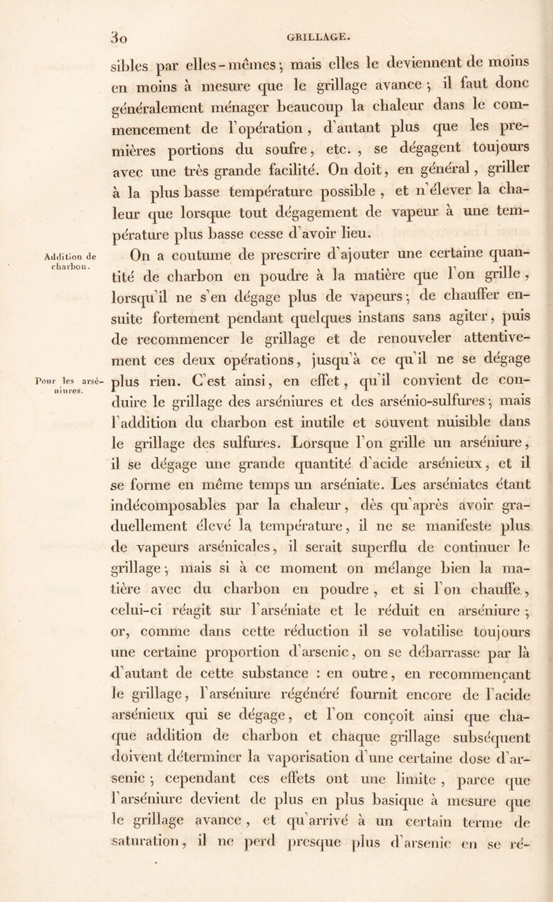 Addition de cbarbon. Pour les arsé- u Mires. sibles par elles - memes *, mais elles le deviennent de moins en moins à mesure que le grillage avance -, il faut donc généralement ménager beaucoup la chaleur dans le com- mencement de F opération, d'autant plus que les pre- mières portions du soufre, etc. , se dégagent toujours avec une très grande facilité. On doit, en général, griller à la plus basse température possible , et n'élever la cha- leur que lorsque tout dégagement de vapeur à une tem- pérature plus basse cesse d'avoir lieu. On a coutume de prescrire d'ajouter une certaine quan- tité de charbon en poudre à la matière que 1 on grille , lorsqu'il ne s'en dégage plus de vapeurs -, de chauffer en- suite fortement pendant quelques instans sans agiter, puis de recommencer le grillage et de renouveler attentive- ment ces deux opérations, jusqu'à ce qu'il ne se dégage plus rien. C'est ainsi, en effet, qu'il convient de con- duire le grillage des arséniures et des arsénio-sulfures -, mais l'addition du charbon est inutile et souvent nuisible dans le grillage des sulfures. Lorsque l'on grille un arséniure, il se dégage une grande quantité d'acide arsénieux, et il se forme en même temps un arséniate. Les arséniates étant indécomposables par la chaleur, dès qu après avoir gra- duellement élevé la température, il ne se manifeste plus de vapeurs arsénicales, il serait superflu de continuer le grillage -, mais si à ce moment on mélange bien la ma- tière avec du charbon en poudre, et si l'on chauffe, celui-ci réagit sur l'arséniate et le réduit en arséniure -, or, comme dans cette réduction il se volatilise toujours une certaine proportion d'arsenic, on se débarrasse par là d'autant de cette substance : en outre, en recommençant le grillage, l'arséniure régénéré fournit encore de l'acide arsénieux qui se dégage, et l'on conçoit ainsi que cha- que addition de charbon et chaque grillage subséquent doivent déterminer la vaporisation cl'une certaine dose d'ar- senic -, cependant ces effets ont une limite , parce que F arséniure devient de plus en plus basique à mesure que le grillage avance , et qu'arrivé à un certain terme de saturation, il ne perd presque plus d'arsenic en se ré-