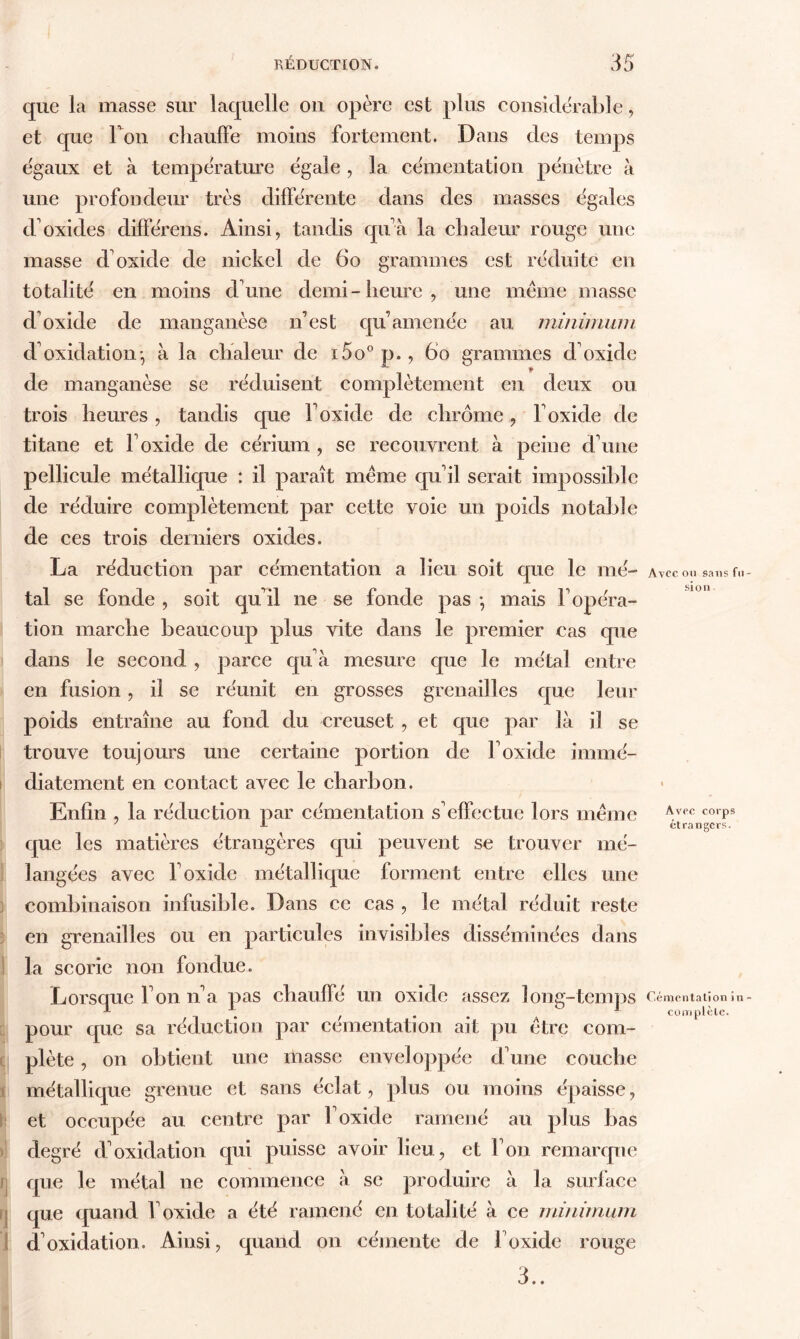 que la masse sur laquelle ou opère est plus considérable, et que Ton chauffe moins fortement. Dans des temps égaux et à température égale , la cémentation pénètre à une profondeur très différente dans des masses égales d oxides différais. Ainsi, tandis qu’à la chaleur rouge une masse d'oxide de nickel de 60 grammes est réduite en totalité en moins d'une demi-heure, une meme masse d'oxide de manganèse n’est qu’amenée au minimum d'oxidation-, à la chaleur de i5o°p., 60 grammes d'oxide de manganèse se réduisent complètement en deux ou trois heures , tandis que l'oxide de chrome, l'oxide de titane et l’oxide de cérium , se recouvrent à peine d'une pellicule métallique : il paraît meme qu'il serait impossible de réduire complètement par cette voie un poids notable de ces trois derniers oxides. La réduction par cémentation a lieu soit que le mé- tal se fonde , soit qu'il ne se fonde pas -, mais l'opéra- tion marche beaucoup plus vite dans le premier cas que dans le second , parce qu'à mesure que le métal entre en fusion, il se réunit en grosses grenailles que leur poids entraîne au fond du creuset , et que par là il se trouve toujours une certaine portion de l'oxide immé- diatement en contact avec le charbon. Enfin , la réduction par cémentation s'effectue lors même que les matières étrangères qui peuvent se trouver mé- langées avec l'oxide métallique forment entre elles une combinaison infusible. Dans ce cas , le métal réduit reste en grenailles ou en particules invisibles disséminées dans ! la scorie non fondue. Lorsque l'on n'a pas chauffé un oxide assez long-temps pour que sa réduction par cémentation ait pu être com- plète , on obtient une masse enveloppée d'une couche métallique grenue et sans éclat, plus ou moins épaisse, et occupée au centre par l'oxide ramené au plus bas degré d'oxidation qui puisse avoir lieu, et l'on remarque rj que le métal ne commence à se produire à la surface que quand l'oxide a été ramené en totalité à ce minimum d'oxidation. Ainsi, quand on cémente de l'oxide rouge 3.. Avec, ou sans fit si on Avec corps étrangers. Cémentation in coin plèle.