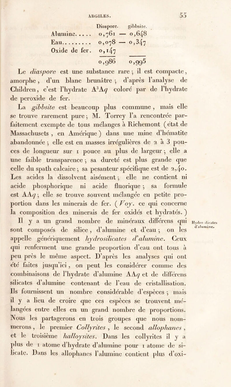 Dktspore. gibbsitc. Alumine 0,761 — 0,648 Eau 0,078 — 0,347 Oxide de fer. 0,147 0,986 0,995 Le diaspore est une substance rare -, il est compacte, amorphe , d’un blanc brunâtre -, d’après l’analyse de Children, c’est l’hydrate A3Acj coloré par de l’hydrate de per oxide de fer. La gibbsite est beaucoup plus commune , mais elle se trouve rarement pure-, M. Torrey Fa rencontrée par- faitement exempte de tous mélanges à Richemont (état de Massachusets , en Amérique ) dans une mine d’hématite abandonnée -, elle est en masses irrégulières de 2 à 3 pou- ces de longueur sur 1 pouce au plus de largeur -, elle a une faible transparence -, sa dureté est plus grande que celle du spath calcaire -, sa pesanteur spécifique est de 2,40. Les acides la dissolvent aisément -, elle ne contient ni acide phosphorique ni acide fluorique -, sa formule est AAq -, elle se trouve souvent mélangée en petite pro- portion dans les minerais de fer. ( Vojr. ce qui concerne la composition des minerais de fer oxidés et hydratés. ) Il y a un grand nombre de minéraux différens qui sont composés de silice , d’alumine et d’eau -, on les appelle génériquement hjdrosilicates cValumine. Ceux qui renferment une grande proportion d’eau ont tous à peu près le meme aspect. D’après les analyses qui ont été faites jusqu’ici , on peut les considérer comme des combinaisons de l’hydrate d’alumine AAq et de différens silicates d’alumine contenant de l’eau de cristallisation. Ils fournissent un nombre considérable d’espèces -, mais ü y a lieu de croire que ces espèces se trouvent mé- langées entre elles en un grand nombre de proportions. Nous les partagerons en trois groupes que nous nom- merons , le premier Colljrites , le second cellophanes, et le troisième halloysites. Dans les collyrites il y a plus de 1 atome d’hydrate d’alumine pour 1 atome de si- licate. Dans les allophanes F alumine contient plus d’oxi- Hydro ilicates d’alumine.