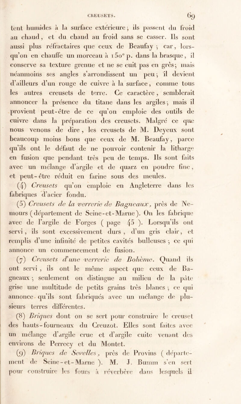 tent humides à la surface extérieure; ils passent du froid au chaud, et du chaud au froid sans se casser. Ils sont aussi plus réfractaires que ceux de Beaufay ; car, lors- qu’on en chauffe un morceau à i5o°p. dans labrasque, il conserve sa texture grenue et ne se cuit pas en grès; mais néanmoins ses angles s’arrondissent un peu; il devient d’ailleurs d’un rouge de cuivre à la surface, comme tous les autres creusets de terre. Ce caractère, semblerait annoncer la présence du titane dans les argiles; mais il provient peut-être de ce qu’on emploie des outils de cuivre dans la préparation des creusets. Malgré ce que nous venons de dire , les creusets de M. Dey eux sont beaucoup moins bons que ceux de M. Beaufay, parce qu’ils ont le défaut de 11e pouvoir contenir la litharge en fusion que pendant très peu de temps. Ils sont faits avec un mélange d’argile et de quarz en poudre fine, et peut-être réduit en farine sous des meules. (4) Creusets qu’on emploie en Angleterre dans les fabriques d’acier fondu. (5) Creusets de la verrerie de B agneaux} près de Ne- mours (département de Seine-et-Marne ). On les fabrique avec de l’argile de Forges ( page è\5 ). Lorsqu’ils ont servi, ils sont excessivement durs, d’un gris clair, et remplis d’une infinité de petites cavités bulleuses ; ce qui annonce un commencement de fusion. (7) Creusets d'une verrerie de Bohème. Quand ils ont servi , ils ont le même aspect que ceux de Ba- gneaux ; seulement on distingue au milieu de la pâte grise une multitude de petits grains très blancs ; ce qui annonce qu’ils sont fabriqués avec un mélange de plu- sieurs terres différentes. (8) Briques dont on se sert pour construire le creuset des hauts - fourneaux du Creuzot. Elles sont faites avec un mélange d’argile crue et d’argile cuite venant des environs de Perrecy et du Montet. (9) Briques de Sev elles, près de Provins ( départe- ment de Seine-et-Marne ). M. J. Bumm s’en sert