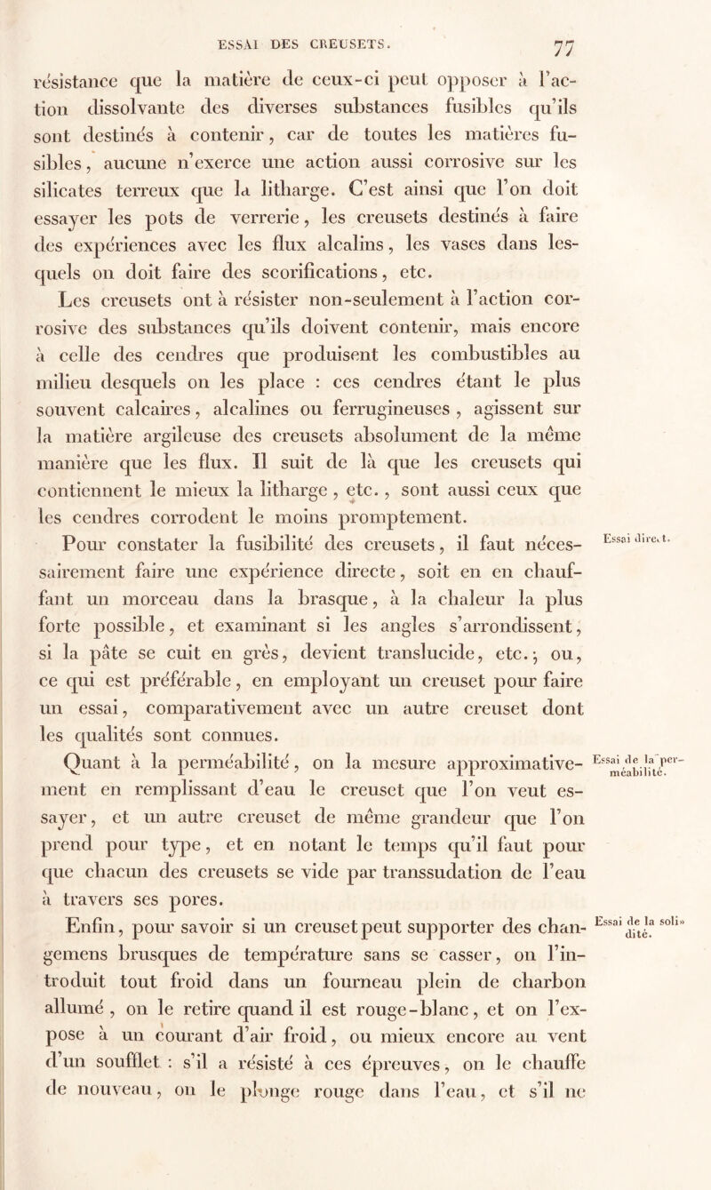 résistance que la matière de ceux-ci peut opposer à l'ac- tion dissolvante des diverses substances fusibles qu’ils sont destinés à contenir, car de toutes les matières fu- sibles , aucune n’exerce une action aussi corrosive sur les silicates terreux que la litbarge. C’est ainsi que l’on doit essayer les pots de verrerie, les creusets destines à faire des expériences avec les flux alcalins, les vases dans les- quels on doit faire des scorifications, etc. Les creusets ont à résister non-seulement à Faction cor- rosive des substances qu’ils doivent contenir, mais encore à celle des cendres que produisent les combustibles au milieu desquels on les place : ces cendres étant le plus souvent calcaires, alcalines ou ferrugineuses , agissent sur la matière argileuse des creusets absolument de la meme manière que les flux. Il suit de là que les creusets qui contiennent le mieux la litbarge , etc. , sont aussi ceux que les cendres corrodent le moins promptement. Pour constater la fusibilité des creusets, il faut néces- sairement faire une expérience directe, soit en en chauf- fant un morceau dans la brasque, à la chaleur la plus forte possible, et examinant si les angles s’arrondissent, si la pâte se cuit en grès, devient translucide, etc.-, ou, ce qui est préférable, en employant un creuset pour faire un essai, comparativement avec un autre creuset dont les qualités sont connues. Quant à la perméabilité, on la mesure approximative- ment en remplissant d’eau le creuset que l’on veut es- sayer , et un autre creuset de meme grandeur que l’on prend pour type, et en notant le temps qu’il faut pour que chacun des creusets se vide par transsudation de l’eau à travers ses pores. Enfin, pour savoir si un creuset peut supporter des chan- gemens brusques de température sans se casser, on l’in- troduit tout froid dans un fourneau plein de charbon allumé, on le retire quand il est rouge-blanc, et on l’ex- pose à un courant d’air froid, ou mieux encore au vent d’un soufflet : s’il a résisté à ces épreuves, on le chauffe de nouveau, on le plonge rouge dans l’eau, et s’il ne Essai dire. t. Essai de la per- méabilité. Essai de la soli» dité.