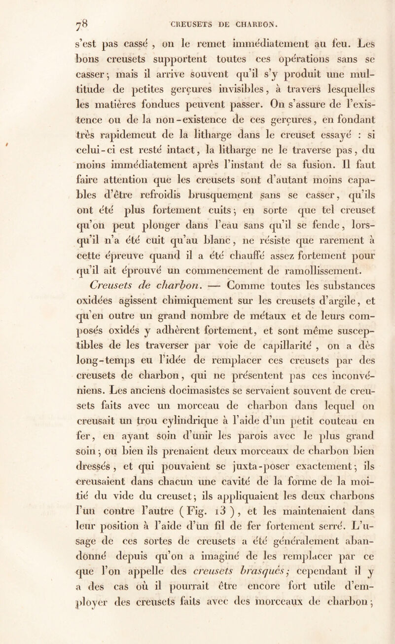 s’est pas cassé , on le remet immédiatement au feu. Les bons creusets supportent toutes ces opérations sans se casser-, mais il arrive souvent qu’il s’y produit une mul- titude de petites gerçures invisibles, à travers lesquelles les matières fondues peuvent passer. On s’assure de l’exis- tence ou delà non-existence de ces gerçures, en fondant très rapidemeut de la litharge dans le creuset essayé : si celui-ci est resté intact, la litharge ne le traverse pas, du moins immédiatement après l’instant de sa fusion. Il faut faire attention que les creusets sont d’autant moins capa- bles d’être refroidis brusquement sans se casser, qu’ils ont été plus fortement cuits -, en sorte que tel creuset qu’on peut plonger dans l’eau sans qu’il se fende, lors- qu’il n’a été cuit qu’au blanc, ne résiste que rarement à cette épreuve quand il a été chauffé assez fortement pour qu’il ait éprouvé un commencement de ramollissement. Creusets de charbon. — Gomme toutes les substances oxidées agissent chimiquement sur les creusets d’argile, et qu’en outre un grand nombre de métaux et de leurs com- posés oxidés y adhèrent fortement, et sont même suscep- tibles de les traverser par voie de capillarité , on a dès long-temps eu l’idée de remplacer ces creusets par des creusets de charbon, qui ne présentent pas ces inconvé- niens. Les anciens docimasistes se servaient souvent de creu- sets faits avec un morceau de charbon dans lequel on creusait un trou cylindrique à l’aide d’un petit couteau en fer, en ayant soin d’unir les parois avec le plus grand soin -, ou bien ils prenaient deux morceaux de charbon bien dressés, et qui pouvaient se juxta-poser exactement-, ils creusaient dans chacun une cavité de la forme de la moi- tié du vide du creuset; ils appliquaient les deux charbons l’un contre l’autre (Fig. i3 ) , et les maintenaient dans leur position à l’aide d’un fil de fer fortement serré. L’u- sage de ces sortes de creusets a été généralement aban- donné depuis qu’on a imaginé de les remplacer par ce que l’on appelle des creusets bras que scependant il y a des cas où il pourrait être encore fort utile d’em- ployer des creusets faits avec des morceaux de charbon ;