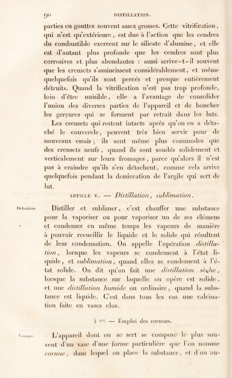 Dé li ni lion, Cornue?. 9° parties en gouttes souvent assez grosses. Cette vitrification, qui n’est qu’extérieure, est due à l’action que les cendres du combustible exercent sur le silicate d’alumine, et elle est d’autant plus profonde que les cendres sont plus corrosives et plus abondantes : aussi arrive-t-il souvent que les creusets s’amincissent considérablement, et meme quelquefois qu’ils sont percés et presque entièrement détruits. Quand la vitrification n’est pas trop profonde, loin d’être nuisible, elle a l’avantage de consolider l’union des diverses parties de l’appareil et de bouclier les gerçures qui se forment par retrait dans les luts. Les creusets qui restent intacts après qu’on en a déta- ché le couvercle, peuvent très bien servir pour de nouveaux essais *, ils sont même plus commodes que des creusets neufs , quand ils sont soudés solidement et verticalement sur leurs fromages , parce qu’alors il n’est pas à craindre qu’ils s’en détachent, comme cela arrive quelquefois pendant la dessiccation de l’argile qui sert de lut. article v. — Distillation, sublimation. Distiller et sublimer, c’est chauffer une substance pour la vaporiser ou pour vaporiser un de ses élémens et condenser en même temps les vapeurs de manière à pouvoir recueillir le liquide et le solide qui résultent de leur condensation. On appelle l’opération distilla- tion , lorsque les vapeurs se condensent à l’état li- quide , et sublimation, quand elles se condensent à l’é- tat solide. O11 dit qu’on fait une distillation sèçhe „ lorsque la substance sur laquelle on opère est solide , et une distillation humide ou ordinaire , quand la subs- tance est liquide. C’est dans tous les cas une calcina- tion faite en vases clos. § icr. — Emploi des cornues. L’appareil dont on se sert se compose le plus sou- vent d’un vase d’une forme particulière que l’on nomme cornue j, dans lequel on place la substance, et d’un au-